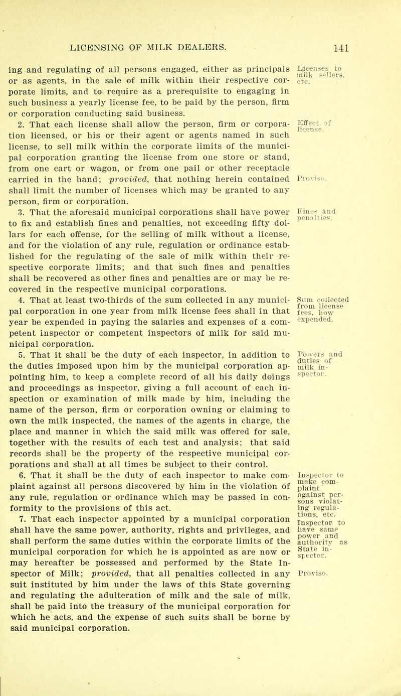 ing and regulating of all persons engaged, either as principals or as agents, in the sale of milk within their respective cor- porate limits, and to require as a prerequisite to engaging in such business a yearly license fee, to be paid by the person, firm or corporation conducting said business. 2. That each license shall allow the person, firm or corpora- tion licensed, or his or their agent or agents named in such license, to sell milk within the corporate limits of the munici- pal corporation granting the license from one store or stand, from one cart or wagon, or from one pail or other receptacle carried in the hand; provided, that nothing herein contained shall limit the number of licenses which may be granted to any person, firm or corporation. 3. That the aforesaid municipal corporations shall have power to fix and establish fines and penalties, not exceeding fifty dol- lars for each offense, for the selling of milk without a license, and for the violation of any rule, regulation or ordinance estab- lished for the regulating of the sale of milk within their re- spective corporate limits; and that such fines and penalties shall be recovered as other fines and penalties are or may be re- covered in the respective municipal corporations. 4. That at least two-thirds of the sum collected in any munici- pal corporation in one year from milk license fees shall in that year be expended in paying the salaries and expenses of a com- petent inspector or competent inspectors of milk for said mu- nicipal corporation. 5. That it shall be the duty of each inspector, in addition to the duties imposed upon him by the municipal corporation ap- pointing him, to keep a complete record of all his daily doings and proceedings as inspector, giving a full account of each in- spection or examination of milk made by him, including the name of the person, firm or corporation owning or claiming to own the milk inspected, the names of the agents in charge, the place and manner in which the said milk was offered for sale, together with the results of each test and analysis; that said records shall be the property of the respective municipal cor- porations and shall at all times be subject to their control. 6. That it shall be the duty of each inspector to make com- plaint against all persons discovered by him in the violation of any rule, regulation or ordinance which may be passed in con- formity to the provisions of this act. 7. That each inspector appointed by a municipal corporation shall have the same power, authority, rights and privileges, and shall perform the same duties within the corporate limits of the municipal corporation for which he is appointed as are now or may hereafter be possessed and performed by the State In- spector of Milk; provided, that all penalties collected in any suit instituted by him under the laws of this State governing and regulating the adulteration of milk and the sale of milk, shall be paid into the treasury of the municipal corporation for which he acts, and the expense of such suits shall be borne by said municipal corporation. Licenses to milk sellers, etc. Effect of license. Piovis Fines and l^enalties. Sum collected from license fees, how expended. Po.vers and duties of milk in- spector. Inspector to make com- plaint against per- sons violat- ing regula- tions, etc. Inspector to have same power and authority as State in- srtctor. Proviso.