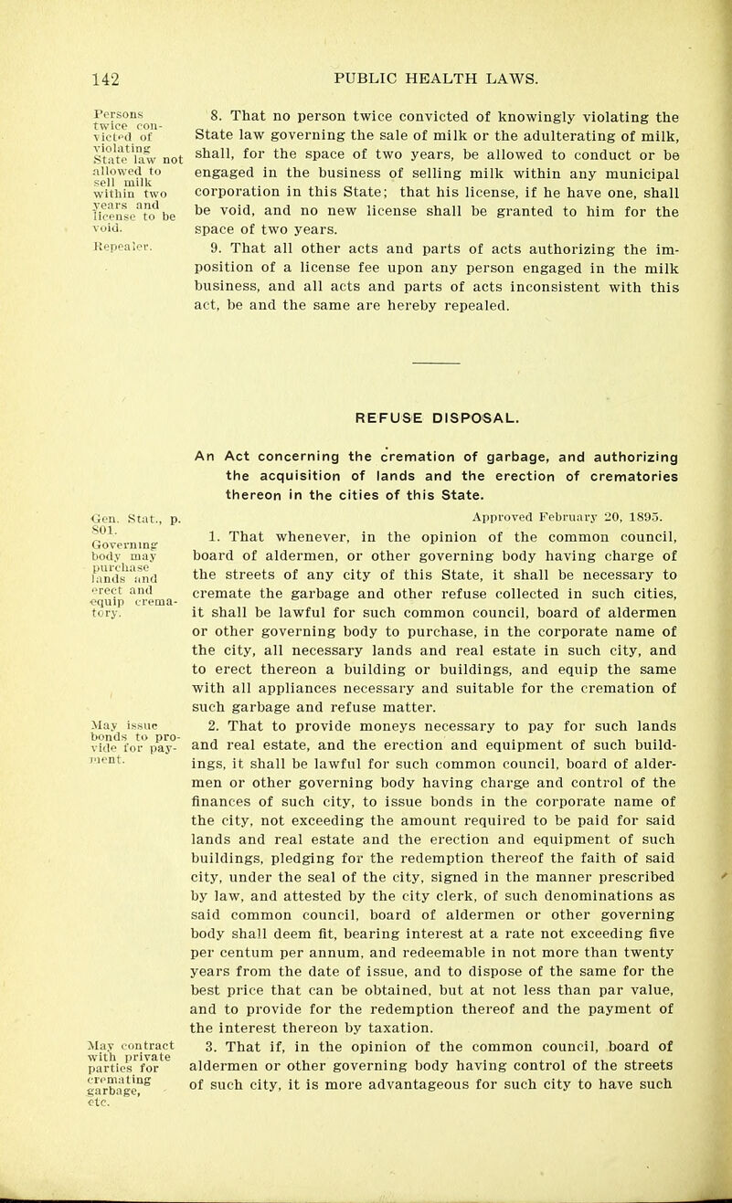 Persons twice oon- victpd of violating State law not allowed to sell milk within two years and license to be void. Kepealov. 8. That no person twice convicted of knowingly violating the State law governing the sale of milk or the adulterating of milk, shall, for the space of two years, be allowed to conduct or be engaged in the business of selling milk within any municipal corporation in this State; that his license, if he have one, shall be void, and no new license shall be granted to him for the space of two years. 9. That all other acts and parts of acts authorizing the im- position of a license fee upon any person engaged in the milk business, and all acts and parts of acts inconsistent with this act, be and the same are hereby repealed. REFUSE DISPOSAL. <3en. .Stat., p. 801. Governing' body may purcliaso lands and erect and ■equip crema- tory. May issue bonds to pro- vide for pay- Tient. May contract with private parties for cremating garbage, etc. An Act concerning the cremation of garbage, and authorizing the acquisition of lands and the erection of crematories thereon in the cities of this State. Approved February 20, 1895. 1. That whenever, in the opinion of the common council, board of aldermen, or other governing body having charge of the streets of any city of this State, it shall be necessary to cremate the garbage and other refuse collected in such cities, it shall be lawful for such common council, board of aldermen or other governing body to purchase, in the corporate name of the city, all necessary lands and real estate in such city, and to erect thereon a building or buildings, and equip the same with all appliances necessary and suitable for the cremation of such garbage and refuse matter. 2. That to provide moneys necessary to pay for such lands and real estate, and the erection and equipment of such build- ings, it shall be lawful for such common council, board of alder- men or other governing body having charge and control of the finances of such city, to issue bonds in the corporate name of the city, not exceeding the amount required to be paid for said lands and real estate and the erection and equipment of such buildings, pledging for the redemption thereof the faith of said city, under the seal of the city, signed in the manner prescribed by law, and attested by the city clerk, of such denominations as said common council, board of aldermen or other governing body shall deem fit, bearing interest at a rate not exceeding five per centum per annum, and redeemable in not more than twenty years from the date of issue, and to dispose of the same for the best price that can be obtained, but at not less than par value, and to provide for the redemption thereof and the payment of the interest thereon by taxation. 3. That if, in the opinion of the common council, board of aldermen or other governing body having control of the streets of such city, it is more advantageous for such city to have such