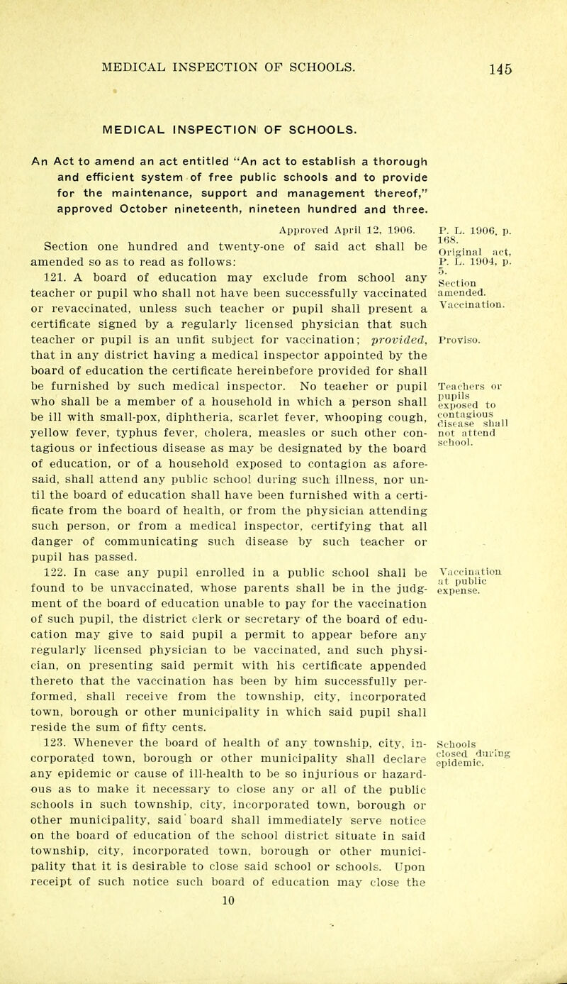 MEDICAL INSPECTION OF SCHOOLS. An Act to amend an act entitled An act to establish a thorough and efficient system of free public schools and to provide for the maintenance, support and management thereof, approved October nineteenth, nineteen hundred and three. Approved April 12. 190G. Section one hundred and twenty-one of said act shall be amended so as to read as follows: 121. A board of education may exclude from school any teacher or pupil who shall not have been successfully vaccinated or revaccinated, unless such teacher or pupil shall present a certificate signed by a regularly licensed physician that such teacher or pupil is an unfit subject for vaccination; provided, that in any district having a medical inspector appointed by the board of education the certificate hereinbefore provided for shall be furnished by such medical inspector. No teacher or pupil who shall be a member of a household in which a person shall be ill with small-pox, diphtheria, scarlet fever, whooping cough, yellow fever, typhus fever, cholera, measles or such other con- tagious or infectious disease as may be designated by the board of education, or of a household exposed to contagion as afore- said, shall attend any public school during such illness, nor un- til the board of education shall have been furnished with a certi- ficate from the board of health, or from the physician attending such person, or from a medical inspector, certifying that all danger of communicating such disease by such teacher or pupil has passed. 122. In case any pupil enrolled in a public school shall be found to be unvaccinated, whose parents shall be in the judg- ment of the board of education unable to pay for the vaccination of such pupil, the district clerk or secretary of the board of edu- cation may give to said pupil a permit to appear before any regularly licensed physician to be vaccinated, and such physi- cian, on presenting said permit with his certificate appended thereto that the vaccination has been by him successfully per- formed, shall receive from the township, city, incorporated town, borough or other municipality in which said pupil shall reside the sum of fifty cents. 123. Whenever the board of health of any township, city, in- corporated town, borough or other municipality shall declare any epidemic or cause of ill-health to be so injurious or hazard- ous as to make it necessary to close any or all of the public schools in such township, city, incorporated town, borough or other municipality, said 'board shall immediately serve notice on the board of education of the school district situate in said township, city, incorporated town, borough or other munici- pality that it is desirable to close said school or schools. Upon receipt of such notice such board of education may close the 10 P. L. 1906, p. ItiS. Original act, I>. L. 1904, p. T>. Section amended. Vaccination. Proviso. Teachers or pupils exposed to contagious disease shall not attend school. Vaccinatioa at public expense. Schools closed during epidemic.