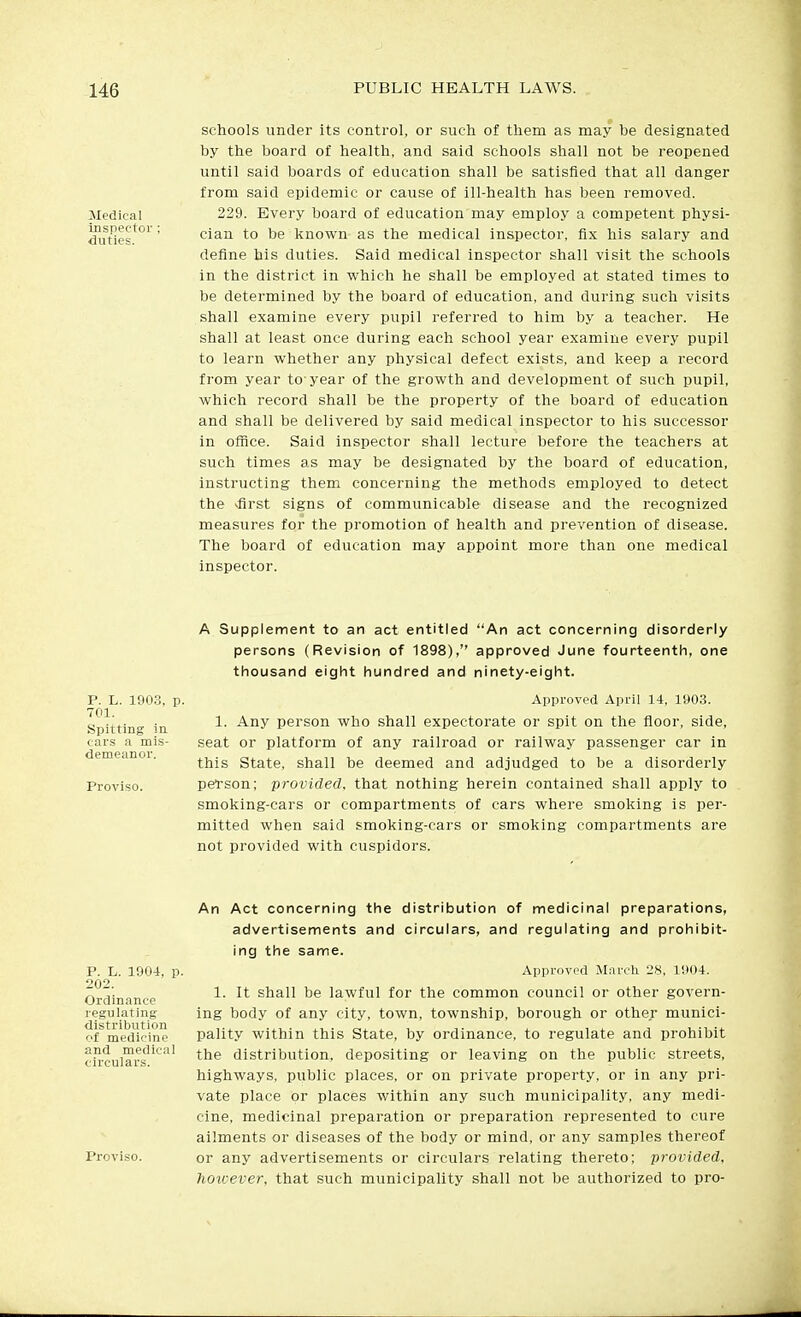 Medical inspector; duties. schools under its control, or such of them as may be designated by the board of health, and said schools shall not be reopened until said boards of education shall be satisfied that all danger from said epidemic or cause of ill-health has been removed. 229. Every board of education may employ a competent physi- cian to be known as the medical inspector, fix his salary and define his duties. Said medical inspector shall visit the schools in the district in which he shall be employed at stated times to be determined by the board of education, and during such visits shall examine every pupil referred to him by a teacher. He shall at least once during each school year examine every pupil to learn whether any physical defect exists, and keep a record from year to-year of the growth and development of such pupil, which record shall be the property of the board of education and shall be delivered by said medical inspector to his successor in oince. Said inspector shall lecture before the teachers at such times as may be designated by the board of education, instructing them concerning the methods employed to detect the vfirst signs of communicable disease and the recognized measures for the promotion of health and prevention of disease. The board of education may appoint more than one medical inspector. P. L. 190.3, p. 701. Spitting ia cars a mis- demeanor. Proviso. A Supplement to an act entitled An act concerning disorderly persons (Revision of 1898), approved June fourteenth, one thousand eight hundred and ninety-eight. Approved April 14, 1903. 1. Any person who shall expectorate or spit on the floor, side, seat or platform of any railroad or railway passenger car in this State, shall be deemed and adjudged to be a disorderly pel'son; provided, that nothing herein contained shall apply to smoking-cars or compartments of cars where smoking is per- mitted when said smoking-cars or smoking compartments are not provided with cuspidors. P. L. 1904 202. Ordinance regulating distribution of medicine and medical circulars. Pi'oviso. An Act concerning the distribution of medicinal preparations, advertisements and circulars, and regulating and prohibit- ing the same. p. Approved March 28, 1904. 1. It shall be lawful for the common council or other govern- ing body of any city, town, township, borough or other munici- pality within this State, by ordinance, to regulate and prohibit the distribution, depositing or leaving on the public streets, highways, public places, or on private property, or in any pri- vate place or places within any such municipality, any medi- cine, medicinal preparation or preparation represented to cure ailments or diseases of the body or mind, or any samples thereof or any advertisements or circulars relating thereto; provided, however, that such municipality shall not be authorized to pro-