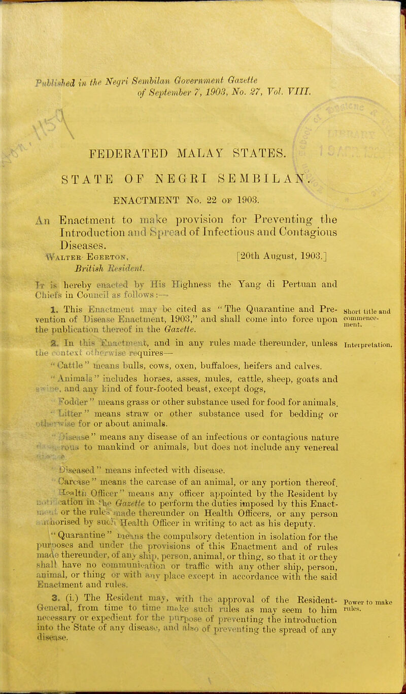 of 8ej)tember 7, 1903, No. 27, Vol. VIII. FEDERATED MALAT BTATES. STATE OF NEGRI SEMBILAN. ENACTMENT No. 22 op 1903. An Enactment to make provision for Preventing tlie Introduction and Spread of Infectious and Contagions Diseases. Walter- Egerton, [20tli August, 1903.] British Resident. Tr is hereby enaet^'d by His Highness the Yang di Pevtuau aud Chiefs iu Council as follows:— 1. This Enactmeut may be cited as The Quarantine and Pre- shoii tiiieand vention of Disease Enactment, 1903, and shall come into force upon ^^p™™'' the publication thereof in the Oazette. SL In this jGuactmeiit, and in any rules made thereunder, unless interpretation, the i-cntext otJiorwise rtiquires—  Cattle  means bulls, cows, oxen, buffaloes, heifers and calves.  Animals  includes horses, asses, mules, cattle, sheep, goats and ,-: ' H-, and any Irind of four-footed beast, except clogs, ?*'od(ier  means grass or other substance used for food for animals, itfcer means straw or other substance used for bedding or -e for or about animals. i.iease means any disease of an infectious or contagious nature ouij to mankind or animals, but does not include any venereal Diseased  means infected with disease. Carcase means the carcase of an animal, or any portion thereof. Iloaltii Officer  means any officer appointed by the Resident by ::.>' ication in Gazette to perform the duties imposed by this Enact- );. '.:. or the rule.:>^ji-iade thereimder on Health Officers, or any person ..iv.horised by suc}\ Health Office]- in writing to act as his deputy.  Quarantine inems the compulsory detention in isolation for the )>urposes and under the provisions of this Enactment and of rules made thereunder, of any ship, person, animal, or thing, so that it or they hhall have no communi-..ation or traffic with any other ship, person, animal, or thiug or with a,,y place except in accordance with the said Enactment aud rules. 3. (i.) The Eesideut may, with Ihe approval of the Resident- Power to make Greneral, from time to time mo.ke such rules as may seem to him necessary or expedient for the pnr].^ose of preventing the introduction into the State of any disease, and also of preventing the spread of any disease.