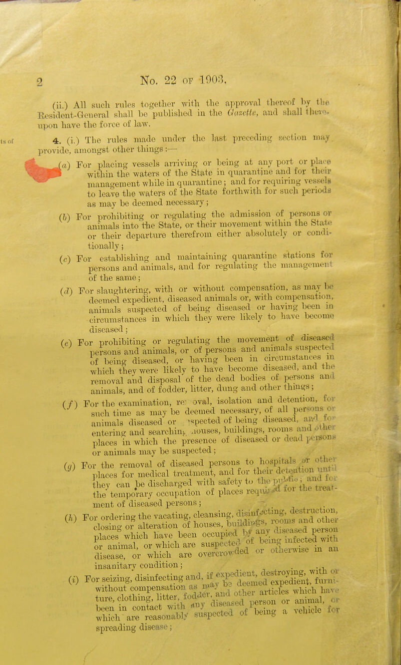 (ii.) All such i-ulos togetliC'V with the ai)pvoval tlicvoof l\y the Eesidont-Geiioral shall bo publislied in the Cazcile, and shall Ihevo. upon have the force of law. isor 4, (i.) The rules made uuder the last precediug eection may provide, amongst other things :— l^^^-Ta) For placing vessels arriviug or being at any port or pla(-e ^^feP within the waters of the State in quarantine and for their management while in quarantine; and for requiring vessels to leave the waters of the Btato forthwith for such periods as may be deemed necessary ; (h) For prohibiting or regulating the admission of persons or animals into the State, or their movement within the Stat<} or their departure therefrom either absolutely or condi- tionally ; (c) For establishing and maintaining quarantine stations for persons and animals, and for regulating the managemenl of the same; (d) For slauglitering, with or without compensation, as may bo deemed expedient, diseased animals or, with compensation, animals suspected of being diseased or having been in circumstances in which they were likely to have become diseased; (e) For prohibiting or regulating the movement of disease.l persons and animals, or of persons and animals suspected of being diseased, or having been in circumstances lu which they were likely to have become diseased, and tlie removal and disposal of the dead bodies of persons an. I animals, and of fodder, litter, dung and other thmgs; (f) For the examination, re- oval, isolation and detention, for such time as may be deemed necessary, of all persons or animals diseased or ^«;pected of being diseased, ai^^i to'- entering and searchiuK uouses, buildings, rooms and oinei places in which the presence of diseased or dead person^ or animals may be suspected; (cj) For the removal of diseased persons ^^^^if f' places for medical treatment, and for their detention un ■ they can be discharged with safety to % f ;'^;rkrtreaV- the temporary occupation of places reqiw^^ toi tnc tied ment of diseased persons ; (.) For ordering tl. v^atii^ f^^S^^^!^^^ closing or a teration f J^^^^^^^^^^ diseased person places which have been occupied ly .v . . ^ or animal, or which are ^^^P^^'^^if ^^^^^ disease, or which are overcrowded oi othei^ise insanitary condition; . -xi :) For seizing, disinfecting and. ^:'^^t^S:Si:^ without compensation as m^^^^^^^ ^^^.J^^ ture, clothing, bttei. fodti a^^^^^ ^^.^^^^ been in contact ^^^^/.^JS of ^^^^g ^ which are reasonably suspecxcu oi ^ o spreading disease;