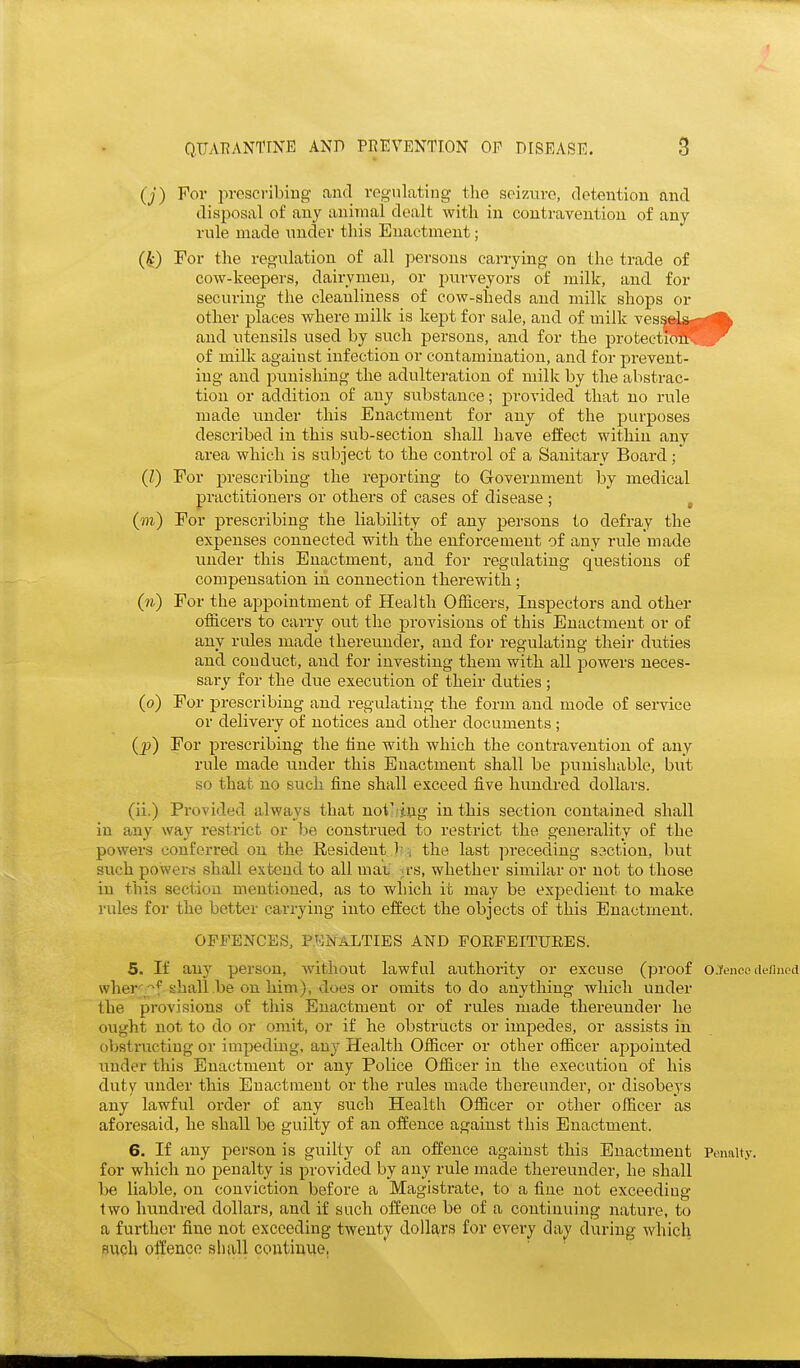 0) For iiresci'ibing- and vcgnlating the seizure, detention and disposal of any animal dealt with in contravention of any rule made under this Enactment; (^) For the regulation of all persons carrying on the trade of cow-keepers, dairymen, or purveyors of milk, aud for securing the cleanliness of cow-sheds aud milk shops or other places where milk is kept for sale, and of milk vessels- and utensils used by such jiersons, and for the protectioil-, of milk against infection or contamination, and for prevent- ing aud punishing the adultei-ation of milk by the abstrac- tion or addition of auy substance; provided that no rule made uuder this Enactment for any of the purposes described in this sub-section shall have effect within any area which is subject to the control of a Sanitary Board ; (I) For prescribing the reporting to Government by medical practitioners or others of cases of disease ; , (m) For prescribing the liability of any persons to defray the expenses connected with the enforcement of any rule luade under this Enactment, aud for regulating questions of compensation in connection therewith; For the appointment of Health Officers, Inspectors and other officers to carry out the provisions of this Enactment or of any rules made thereunder, and for regulating theii- duties and conduct, aud for investing them with all powers neces- sary for the due execution of their duties ; (o) For prescribing and regulatiug the form and mode of service or delivery of notices and other documents ; (p) For prescribing the line with which the contravention of any rule made uuder this Enactment shall be ijunishable, but so that no such fine shall exceed five hundred dollars. (ii.) Provided always that uoiVing in this section contained shall in any way resti-ict or be construed to restrict the generality of the powers conferred ou the Resident I' V the last preceding s.^ction, but such powers shall extend to all uiaL .fs, whether similar or not to those iu this section mentioned, as to which it may be expedient to make rules for the better carrying into effect the objects of this Enactment. OFFENCES, PENALTIES AND POEPEITUEES. 5. If any person, without lawful authority or excuse (proof oJencc tiermed wher'^f ehall .be on him), does or omits to do anything which uuder the provisions of this Euactiueut or of rules made thereunder he ought not to do or omit, or if he obstructs or impedes, or assists in obstructing or impeding, any Health Officer or other officer appointed under this Enactment or auy Police Officer iu the execution of his duty under this Enactment or the rules made thereunder, or disobeys any lawful order of auy such Health Officer or other officer as aforesaid, he shall be guilty of an offence against this Enactment. 6. If any person is guilty of an offence against this Enactment Penalty, for which no penalty is provided by auy rule made thereunder, he shall be liable, on conviction before a Magistrate, to a fine not exceeding two hundred dollars, and if such offence be of a coutiuuing nature, to a further fine not exceeding twenty dollars for every day during Avhich BVioh offence shall continue,