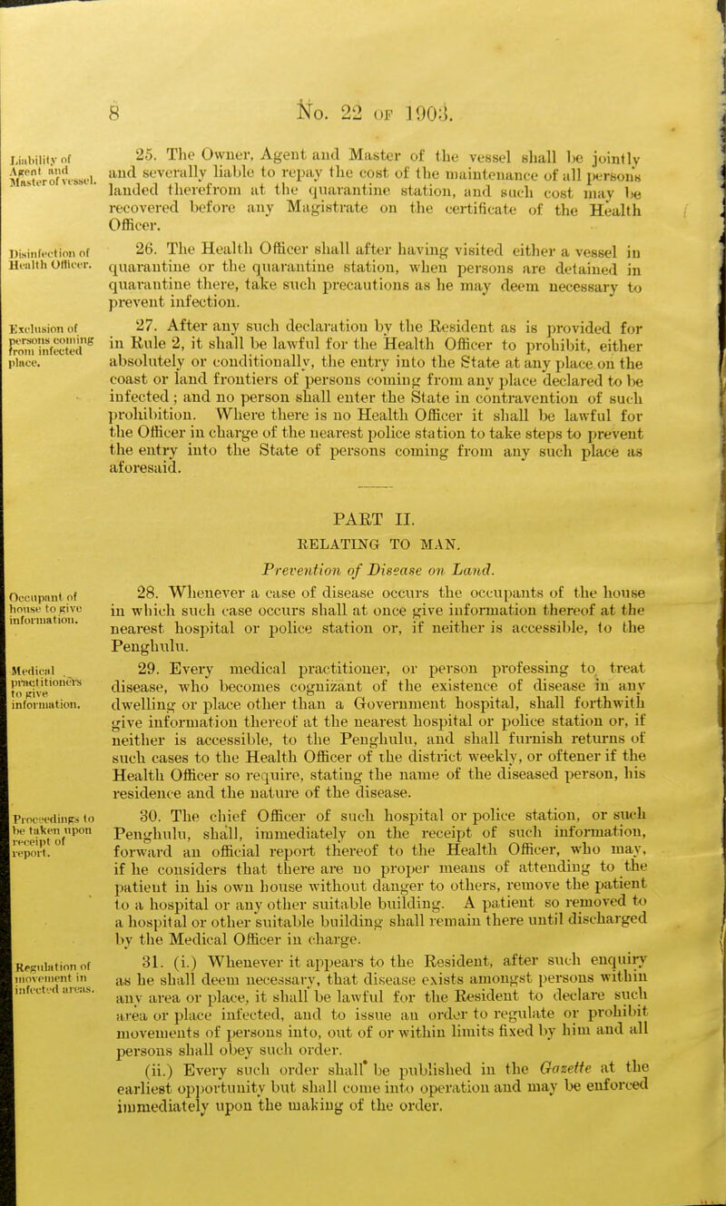 25. The Owner, Ageut aud Master of the vessel shall be joinlly and severally liable to repay the cost of the maintenance of all persons landed therefrom at the quarantine station, and such cost niav he recovered before any Magistrate on tlie certificate of the Health Officer. Disinfwtion of 26. The Health Officer shall after having visited either a vessel in llealth OHicer. quarantine or the quarantine station, when persons are detained in quarantine there, take such precautions as he may deem necessary to prevent infection. Kxiiusion of 27. After any such declaration by the Resident as is provided for Enfocted^ iu Rule 2, it shall be lawful for the Health Officer to prohibit, either piiicc. absolutely or conditionally, the entry into the State at any place on the coast or land frontiers of persons coming from any place declared to be infected; and no person shall enter the State in contravention of such in-ohibition. Where there is no Health Officer it shall be lawful for the Officer in charge of the nearest police station to take steps to prevent the entry into the State of persons coming from any such place as aforesaid. Liiibilif.V of A^pnt and iMnster of vessfl. PART II. Occupant of lousf to Kivc infonnatioii. Medical , pmctitionth's to pive infoiiimtion. PiocL'cdinps to be taken upon receipt of report. Regulation of movement in infect'-'d uresis. RELATING TO MAN, Prevention of Disease on Land. 28. Whenever a case of disease occurs the occupants of the house in which such case occurs shall at once give information thereof at the nearest hospital or police station or, if neither is accessible, to the Peughulu. 29. Every medical practitioner, or person professing to treat disease, who becomes cognizant of the existence of disease in any dAvelling or place other than a Government hospital, shall forthwith give information thereof at the nearest hospital or poUce station or, if neither is accessible, to the Peughulu, and shall furnish returns of such cases to the Health Officer of the district weekly, or oftener if the Health Officer so require, stating the name of the diseased person, his residence and the nature of the disease. 30. The chief Officer of such hospital or police station, or such Penghulu, shall, immediately on the receipt of sucli information, forward an official report thereof to the Health Officer, who may, if he considers that there are no proper means of attending to the patient in his own house without danger to others, remove the patient to a hospital or any other suitable building. A patient so removed to a hospital or other suitable building shall remain there until discharged by the Medical Officer in charge. 31. (i.) Whenever it appears to the Resident, after such enquiry as he shall deem necessary, that disease exists amongst persons within any area or place, it shall be lawful for the Resident to declai-e such area or place infected, aud to issue an order to regulate or prohibit movements of persons into, out of or within limits fixed by him and all persons shall obey such order. (ii.) Every such order shall* be published in the Gazette at the earliest opportunity but shall come into operation and may be enfoi'ced in)mediately upon the making of the order.