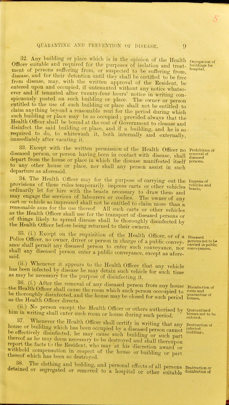32. Any building or ])lace wliicli is in tlie opinion of the Health OflBcer suitable and required for the purposes of isolation and treat- ment of persons suffering from, or suspected to be suffering from, disease, and for their detention until thev shall be certified to be free from disease, may, with the written approval of the Resident, be entered upon and occupied, if untenanted without any notice Avha'tso- ever and if tenanted after tiventy-four hours' notice in writing con- spicuously posted on such building or place. The owner or person entitled to the use of such building or place shall not be entitled to claim anything beyond a reasonable rent for the period during which such building or place may be so occupied ; provided always that the Health Officer shall be bound at the cost of Government to cleanse and disinfect the said building or place, and if a building, and he is so required to do, to whitewash it, both internally and externally immediately after vacating it. ' ' ' 33. Except with the written permission of the Health Officerno diseased person, or person having been in contact with disease, shall depart from the house or place in which the disease manifested itself to any other house or place, nor shall any person assist in such departure as aforesaid. 34. The Health Officer may for the purpose of carrying out the provisions of these rules temporarily impress carts or other vehicles ordmanly let for hire with the beasts necessary to draw them and may engage the services of labourers or coolies. The owner of any cart or vehicle so impressed shall not be entitled to claim more than a reasonable suni for the use thereof. All such carts or other vehicles as the Health Officer shall use for the transport of diseased persons or ot things hkely to spread disease shall be thoroughly disinfected by the Health Officer before being returned to their owners. -D v^'Jii^ T^^GGl^t on the requisition of the Health Officer, or of a I'ohce Officer, no owner, driver or person in charge of a public convey- ance sJiall permit any diseased person to enter such conveyance nor shall any diseased person enter a public conveyance, except as afore- (ii.) Whenever it apj^ears to the Health Officer that any vehicle has been infected by disease he may detain such vehicle for such time as may be necessary for the purpose of disinfecting it. iU.^Jii^c^^^'' *J^^?'e^oval of any diseased person from any house the iiedlth Officer shall cause the room which such person occcupied to S tt hS 0 w -'^'^ -^^^ ^-^^ P--^ (ii.) No person except the Health Officer or others authorised by him m writing shall enter such room or house during such period. 37. Whenever the Health Officer shall certify in writing that any house or building which has been occupied by a diseased peifon cannot be effectively disin ected, he may cause such building or such pa?t thereof as he may deem necessary to be destroyed and shall thereimon report he facts to the Resident, who may at his discretion a3 o? witJihold compensation m respect of the house or building or part thereof which has been so destroyed. ^ 1^^'^ clothing and bedding, and personal effects of all persons detained or segregated or removed to a hospital or other suitable Ocpupalion ot buildings foi' hospital. Prohibition of removal of diseased persons. Impress ot vehicles and beasts. Diseased persons not to be carried in public conveyances. Disinfection of room and ([uarantine ot houses. Quarantined houses not to be entered. Destruction of infected buildings. Destruction or disinfection of