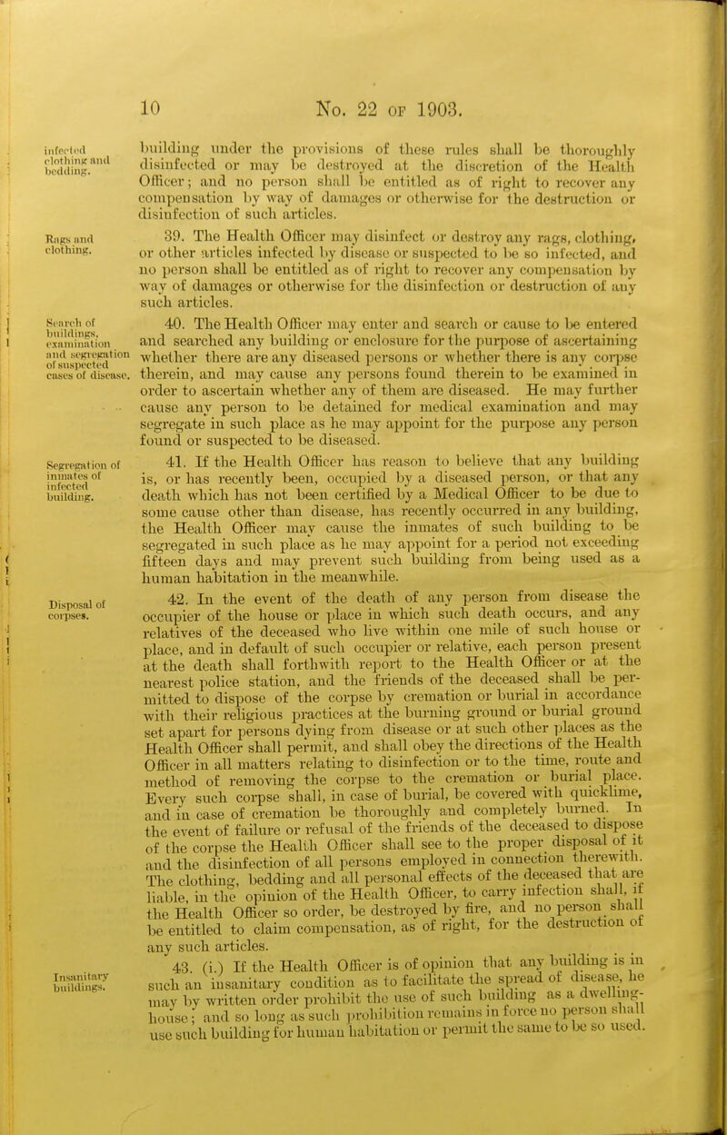 iiifpflt'il clothiiiK aiul bedding. Rjips iiiul clothing. Search of buildings, examination iind scpcgiition of suspected cases of disease. Segregat ion of inmates of infected building. Disposal of corpses. Insanitary buildings. building nuclei- the provisions of those rules shall be thoroughly disinfected or may bo destroyed at the discretion of the Health Officer; and no person shall be entitled as of right to recover any compensation by way of damages or otherwise for the destruction or disinfection of such articles. 39. The Health Officer may disinfect or desti-oy any rags, clothing, or other articles infected by disease or suspected to be so infected, and no person shall be entitled as of right to recover any compensation by way of damages or otherwise for the disinfection or destruction of any such articles. 40. The Health Officer may enter and search or cause to be entered and searched any building or enclosure for the purpose of ascertaining whether there are any diseased persons or whether there is any coi^jse therein, and may cause any persons foimd therein to be examined in order to ascertain whether any of them are diseased. He may further cause any person to be detained for medical examination and may segregate in such place as he may appoint for the purpose any person found or suspected to be diseased. 41. If the Health Officer has reason to believe that any building is, or has recently been, occupied by a diseased person, or that any dearth which has iiot been certified by a Medical Officer to be due to some cause other than disease, has recently occurred iu any building, the Health Officer may cause the inmates of such building to be segregated in such place as he may appoint for a period not exceeding fifteen days and may prevent such building from being used as a human habitation in the meanwhile. 42. In the event of the death of any person from disease the occupier of the house or place iu which such death occurs, and any relatives of the deceased who live within one mile of such house or place, and in default of such occupier or relative, each person present at the death shall forthwith report to the Health Officer or at the nearest police station, and the friends of the deceased shall be per- mitted to dispose of the corpse by cremation or burial in accordance with their religious practices at the burning ground or burial ground set apart for persons dying from disease or at such other places as the Health Officer shall permit, and shall obey the directions of the Health Officer iu all matters relating to disinfection or to the time, route and method of removing the corpse to the cremation or burial place. Every such corpse shall, in case of burial, be covered with quicklime, and in case of cremation be thoroughly and completely burned. In the event of failure or refusal of the friends of the deceased to dispose of the corpse the Health Officer shall see to the proper disposal ot it and the disinfection of all persons employed m connection therewitli. The clothing, bedding and all personal effects of the deceased that are liable, iu the opinion of the Health Officer, to carry infection shall, if the Health Officer so order, be destroyed by fire, and no person shall be entitled to claim compensation, as of right, for the destruction ot any such articles. 43. (i.) If the Health Officer is of opinion that any building is in such an insanitary condition as to facilitate the spread of disease, he may by written order prohibit the use of such building as a dwelling- house ; and so long as such prohibition remains ui force no person sha I use such building for human habitation or permit the same to be so used.