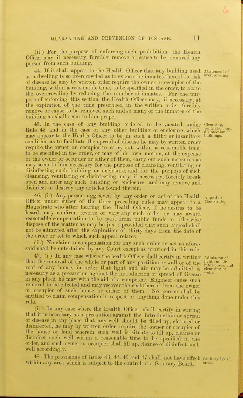 (li) For the purpose of enforcing such prohibition the Health Officer may, if necessary, forcibly remove or cause to be removed any person from such building. 44. If it shall appear to the Health Officer that any building used as a dwelling is so overcrowded as to expose the inmates thereof to risk of disease he may by written order require the owner or occupier of the building, within a reasonable time, to be specified in the order, to abate the overcrowding by reducing the number of inmates. For the pur- pose of enforcing- this section the Health Officer may, if necessary, at the expiration of the time j^rescribed in the written order forcibly remove or cause to be removed such and so many of the inmates of the building as shall seem to him proper. 45. In the case of any building ordered to be vacated imder Eule 43 and in the case of any other building or enclosure which may appear to the Health Officer to be in such a filthy or insanitary condition as to facilitate the spread of disease he may by written order require the owner or occupier to carry out wdthin a reasonable time, to be specified in the order, or may of his own motion, at the expense of the owner or occupier or either of them, carry out such measures as may seem to him necessary for the purpose of cleansing, ventilating or disinfecting such biiildiug or enclosure, and for the purpose of such cleansing, ventilating or disinfecting, may, if necessary, forcibly break open and enter any such building or enclosure, and may remove and disinfect or destroy any articles found therein. 46. (i.) Any person aggrieved by any order or act of the Health Officer under either of the three preceding rules may appeal to a Magistrate who after hearing the Health Officer, if he desires to be heard, may confirm, reverse or vary any such order or may award reasonable compensation to be paid from public funds or otherwise dispose of the matter as may be just; provided that such appeal shall not be admitted after the expiration of thirty days from the date of the order or act to which such appeal relates. _ (ii.) No claim to compensation for any such order or act as afore- said shall be entertained by any Court except as provided in this rule. 47. (i.) In any case whpre the health Officer shall certify in writing that the removal of the whole or part of any partition or wall or of the roof of any house, in order that light and air may be admitted, is necessary as a precaution against the introduction or spread of disease in any pla.ce, he may with the aid of a competent Engineer cause such removal to be effected and may recover the cost thereof from the owner or occupier of such house or either of them. No person shall l^e entitled to claim compensation in respect of anything done under this rule. In any case where the Health Officer shall certify in writing that it is necessary as a precaution against the introduction or spi-eacl of disease in any place that any well should be filled up, cleansed or disinfected, he may by written order require the owner or occupier of the house or land wherein such well is situate to fill up, cleanse or disinfect sucli well within a reasonable time to be specified in the order, and such owner or occupier shall fill up, cleanse or disinfect such well accordingly. _ 48. The provisions of Eules 43, 44, 46 and 47 shall not have effect within any area which is subject to the control of a Sanitary -Board. Abiiteincnt, of ovei'crowding. Cleansing, ventilation and di.sinfection of buildings. I Appeal to Magistrate. Admission of light and air into houses, and cleansing of wells. SaniUiry Board areas.