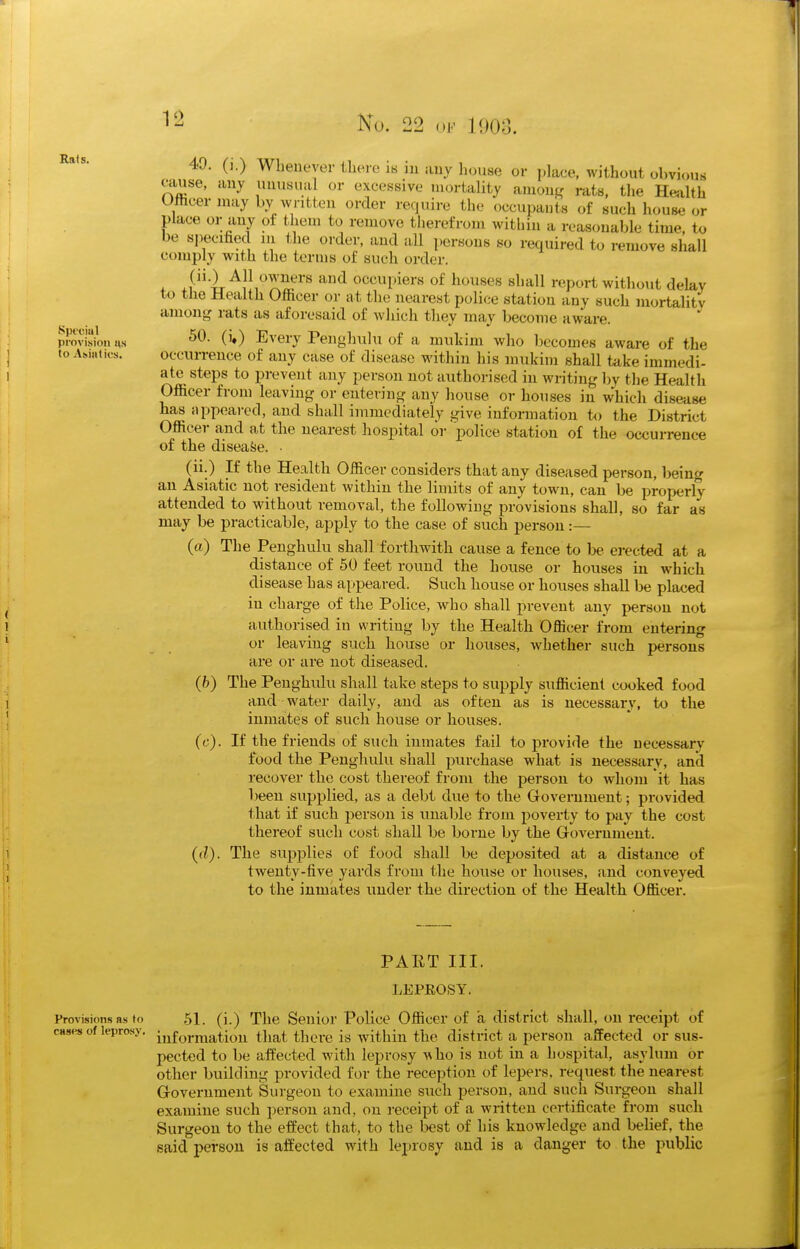 49. (].) Whenever there ib in any house or i)]ace, without obvious ctiuse, any unusual or excessive mortality anionj- rats, the Heiilth Ofticer may by written order require the occupants of such house or place or any of them to remove tiierefrom within a reasonable time, to be specified in the order, and all persons so required to remove shall comply with the terms of such order. . .{'i^i^i^rif^''^ '^^ occupiers of houses shall report without delay to the Health Officer or at the nearest police station any such mortalitv amon^ rats as aforesaid of which they may become aware. provisk)!) us 0*) Every Penghulu of a mukim who l)ecomes aware of the toA.mtics. occurrence of any case of disease within his mukim shall take immedi- ate steps to prevent any person not authorised in writing by the Health Officer from leaving or entering any house or houses in which disease has appeared, and shall immediately give information to the District Officer and at the nearest hospital or police station of the occurrence of the disease. • (ii.) If the Health Officer considers that any diseased person, being an Asiatic not resident within the limits of any town, can be properly attended to without removal, the following provisions shall, so far as may be practicable, apply to the case of such person :— (a) The Penghulu shall forthwith cause a fence to be erected at a distance of 50 feet round tlie house or houses in which disease has appeared. Such liouse or houses shall be placed in charge of the Police, who shall prevent any person not authorised in writing by the Health Officer from entering or leaving such house or houses, whether such persons are or are not diseased. (h) The Penghulu shall take steps to supply sufficient cooked food and water daily, and as often as is necessary, to the inmates of such house or houses. (c) . If the friends of such inmates fail to provide the necessary food the Penghulu shall purchase what is necessary, and recover the cost thereof from the person to whom it has been supplied, as a debt due to the Government; provided that if such person is unable from jjoverty to pay the cost thereof such cost shall be borne by the Government. (d) . The supplies of food shall be deposited at a distance of twenty-five yards from the house or houses, and conveyed to the inmates under the direction of the Health Officer. PART III. LEPEOSY. ProvLsions as to 51. (i.) The Senior Police Officer of a district shall, on receipt of cases of leprosy, ^^fyj-mation that there is within the district a person affected or sus- pected to be aifected with leprosy who is not in a hospital, asylum or other building provided for the reception of lepers, request the nearest Government Surgeon to examine such person, and such Surgeon shall examine such person and, on receipt of a written certificate from such Surgeon to the effect that, to the best of his knowledge and belief, the said person is affected with leprosy and is a danger to the public