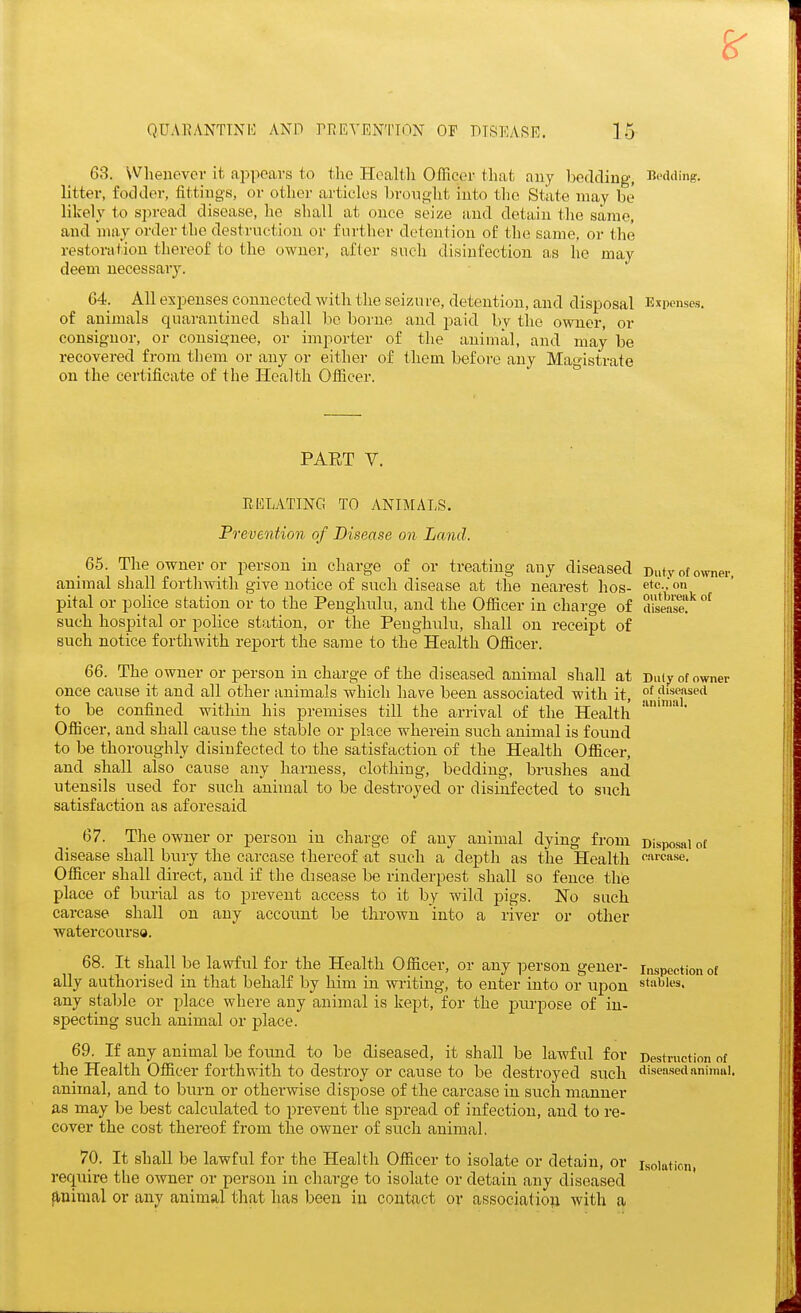 63. Whenevev it appears to the Health Officer that any bedding, Bedding, litter, fodder, fittings, or other articles brought into tlic State may be likely to spread disease, he shall at once seize and detain the same, and may order the destruction or further detention of the same, or the restoration thereof to the owner, after such disinfection as he may deem necessary. 64. All expenses connected with the seizure, detention, and disposal Expenses, of animals c|uarantined shall be borne and paid bv the owner, or consignor, or consignee, or importer of the animal, and may be recovered from them or any or either of them before any Magistrate on the certificate of the Health Officer. PAET V. EKLATING TO ANIMAI,S. Prevention of Disease on Land. Duty of owner, etc., on outbreak of disease. _ 65. The owner or person in charge of or treating any diseased animal shall forthwith give notice of such disease at the nearest hos- pital or police station or to the Penghulu, and the Officer in charge of such hospital or police station, or the Penghulu, shall on receipt of such notice forthwith report the same to the Health Officer. 66. The owner or person in charge of the diseased animal shall at Duiyofowi once cause it and all other animals which have been associated with it, niJjfar*^ to be confined within his premises till the arrival of the Health Officer, and shall cause the stable or place wherein such animal is found to be thoroughly disinfected to the satisfaction of the Health Officer, and shall also cause any harness, clothing, bedding, brushes and utensils used for such animal to be destroyed or disinfected to sncli satisfaction as aforesaid 67. Tlie owner or person in charge of any animal dying from Disposal of disease shall bury the carcase thereof at such a depth as the Health ™'CRse. Officer shall direct, and if the disease be rinderpest shall so fence the place of burial as to prevent access to it by wild pigs. No such carcase shall on any account be thrown into a river or other watercoursa. 68. It shall be lawful for the Health Officer, or any person gener- inspection of ally authorised in that behalf by him in writing, to enter into or upon stables, any stable or place where any animal is kept, for the purpose of in- specting such animal or j)lace. 69. If any animal be found to be diseased, it shall be lawful for Destruction of the Health Officer forthwith to destroy or cause to be destroyed such diseased animal, animal, and to burn or otherwise dispose of the carcase in such manner as may be best calculated to prevent the spread of infection, and to re- cover the cost thereof from the owner of such animal, 70. It shall be lawful for the Health Officer to isolate or detain, or isolation, require the owner or person in charge to isolate or detain any diseased flnimal or any animal that has been iu contact or association with a