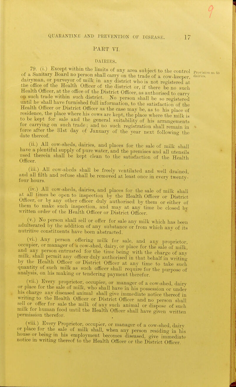 1 QUAEANTINK AND PREVENTION OE DISEASE. 17 PART VI. DAIRIES. 79. (i.) Except withinthelimitsof any aim subject to the control of a banitary lioard no pei-son shall carry on the trade of a cow-keeper f'^i'- dairyman or purveyor of milk in any district who is not refjistered at ' ^^'^ if there be no such Health Officer, at the office of the District Officer, as authorised to carrv on such trade withm such district. No person shall be so rea-istered until he shall have furnished fxill information, to the satisfaction of the Health Officer or District Officer as the case may be, as to his place of residence, the place where his cows are kept, the place where the milk is to be kept for sale and the general suitability of his an-angements tor carrying on such trade; and no such registration shall remain in force after the 31st day of January of the year next following the date thereof. ^ (ii.) All cow-sheds, dairies, and j^laces for the sale of milk shall have a plentiful supply of pure water, and the premises and all utensils used therein shall be kept clean to the satisfaction of the Health Officer. and all filth and refuse shall be removed at least once in everv twenty- four hours. (iv.) All cow-sheds, dairies, and places for the sale of milk shall at all times be open to inspection by the Health Officer or District Officer, or by any other officer duly authorised by them or either of them to make such inspection, and may at any time be closed bv written order of the Health Officer or District Officer. (v.) No person shall sell or offer for sale any milk which has been adulterated by the addition of any substance or from which auv of its nutritive constituents have been abstracted. (vi.) Any person offering milk for sale, and any proprietor occupier, or manager of a cow-shed, dairy, or place for the sale of milk' and any person entrusted for the time being with the charge of anv milk shall pei-mit any officer duly authorised in that behalf in writino' by the Health Officer or District Officer at any time to take such quantity ot such milk as such officer shall require for the purpose of analysis, on his makmg or tendering payment therefor. (vii.) Every proprietor, occupier, or manager of a cow-shed, dairy or place for the sale of milk, who shall have in his possession or under his charge any diseased animal shall give immediate notice thereof in writing to the Health Officer or District Officer and no person shall sell or offer for sale the milk of any such animal or dispose of such milk for human food until the Health Officer shall have given written permission therefor. (viii.) Every Proprietor, occupier, or manager of a cow-shed, dairy or place for the sale of milk shall, when any person residino- in his house or being m his employment becomes diseased, give immediate notice m writing thereof to the Health Officer or the District Officer isiim as to