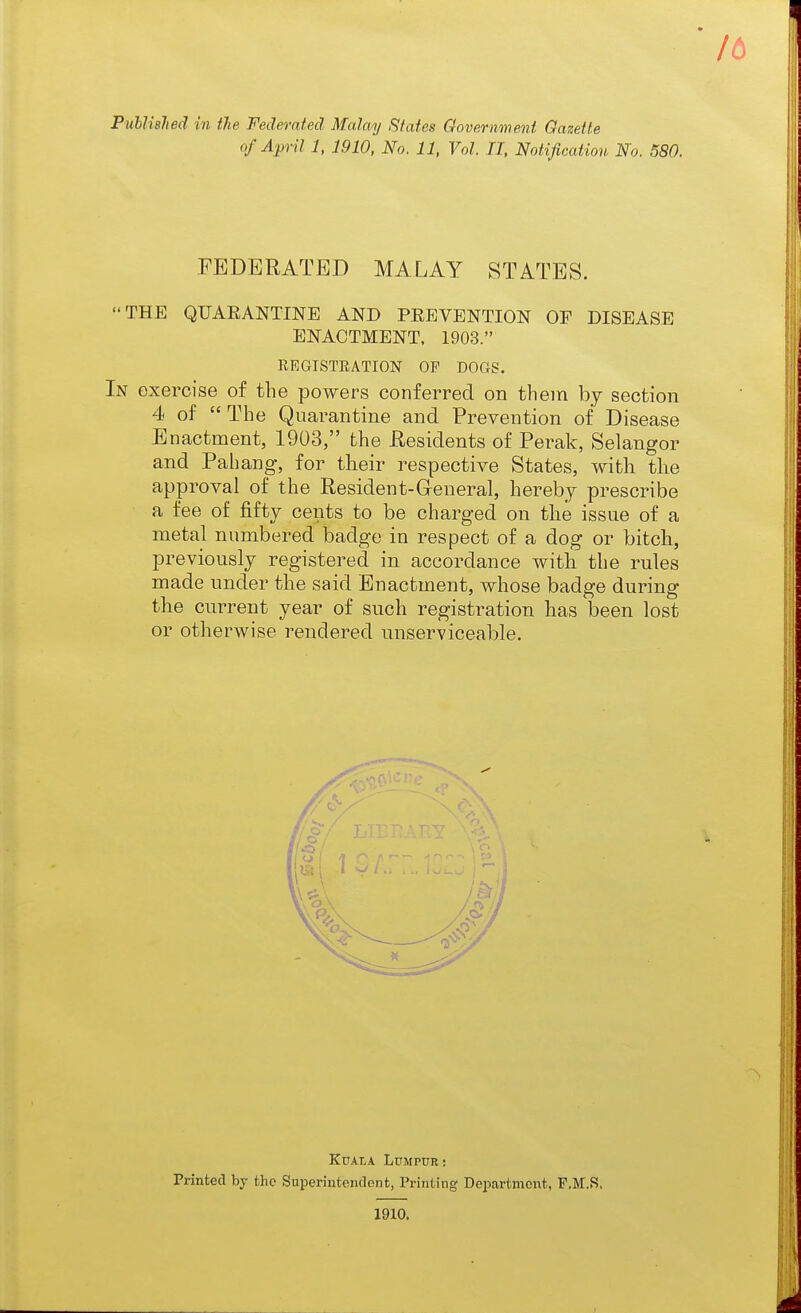 of April 1, 1910, No. 11, Vol. JI, Notification No. 580. FEDERATED MALAY STATES. THE QUARANTINE AND PEEVENTION OF DISEASE ENACTMENT, 1903. EEGISTEATION OF DOGS. In exercise of the powers conferred on them by section 4 of The Quarantine and Prevention of Disease Enactment, 1903, the Residents of Perak, Selangor and Pahang, for their respective States, with the approval of the Resident-Greneral, hereby prescribe a fee of fifty cents to be charged on the issue of a metal numbered badge in respect of a dog or bitch, previously registered in accordance with the rules made under the said Enactment, whose badge during the current year of such registration has been lost or otherwise rendered unserviceable. Kuala Lumpur! Printed by the Superiutenclont, Printing Department, F.M.R, 1910.