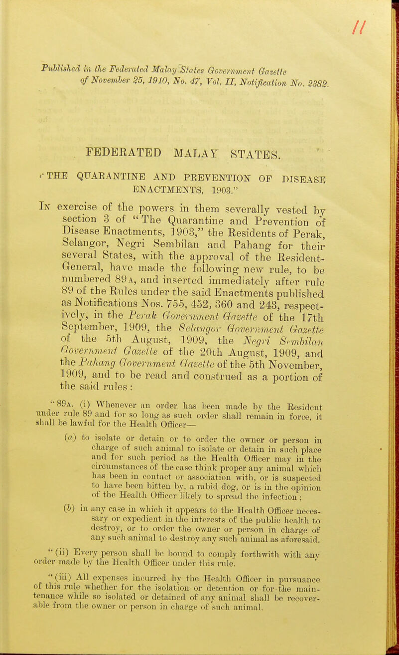 of Novemhev 25,1910, No. 47, Vol, II, Notification No. 2382. . FEDBEATED MALAY STATES. .'THE QUARANTINE AND PREVENTION OP DISEASE ENACTMENTS, 1903. In exercise of the powers in them severally vested by section 3 of The Quarantine and Prevention of Disease Enactments, ]903, the Residents of Perak, Selangor, Negri Sembilan and Pahang for their several States, with the approval of the Resident- General, have made the following new rule, to be numbered 89a, and inserted immediately after rule 89 of the Rules under the said Enactments published as Notifications Nos. 755, 452, 360 and 243, respect- i^'ely, in the Pevak Government Gazette of the 17th September, 1909, the Sehwgor Government Gazette of the 5th August, 1909, the Negri Srmbilan Government Gazette of the 20th August, 1909, and the PaJiang Government Gazette of the 5th November, 1909, and to be read and construed as a portion of the said rules : 89a. (i) Whenever an order has been made by the Resident under rule 89 and for so long as such order shall remain in force, it sliall be lawful for the Health Officer— (a) to isolate or detain or to order the owner or person in charge of such animal to isolate or detain in such place and for such period as the Health Officer may in the circumstances of the case think proper any animal which has been in contact or association with, or is suspected to have been bitten by, a rabid dog, or is in the opinion of the Health Officer likely to spread the infection ; (i) in any case in which it appears to the Health Officer neces- sary or expedient in the interests of the public health to destroy, or to order the owner or person in charge of any such animal to destroy any such animal as aforesaid. (ii) Every person shall be bound to comply forthwith with any order made by the Health Officer under this rule!  (iii) All expenses incurred by the Health Officer in pursuance of this rule whether for the isolation or detention or for the main- tenance while so isolated or detained of any animal sliall be recover- able from the owner or person in charge of such animal.
