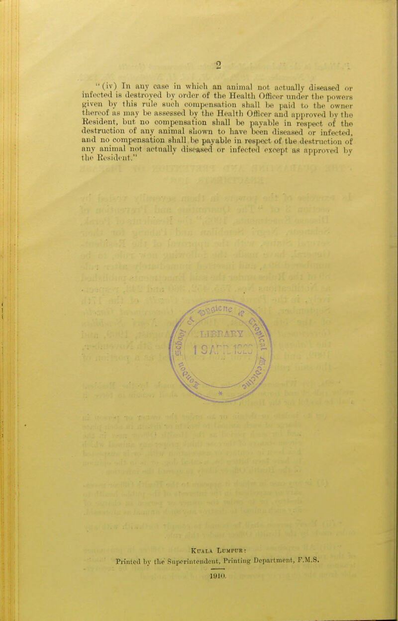 (iv) In any case in which an animal not, actually diseased or infected is destroyed by order of the Health Officer under the powers given by this rule such compensation shall l)e paid to the owner thereof as may be assessed by tlie Health Officer and approved by tli(3 Resident, but no compensation shall be payable in respect of the destruction of any animal shown to have been diseased or infected, and no compensation shall be payable in respect of the destruction of any animal not actually diseased or infected except as approved l)y the Resident, ' r n . KUAT.A Ldmpttr: Printed by the Siiperintcndoiit. Printing Department, F.M.S, 1910.