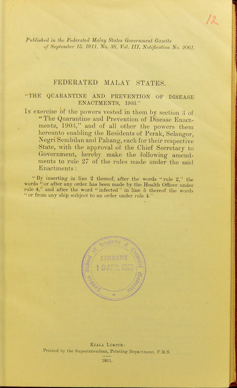 of Septemher 15, 1911, No. 38, Vol. Ill, Notification No. 2061. FEDERATED MALAY STATES. THE QUARANTINE AND PEEVENTION OF DISEASE ENACTMENTS, 1903. In exercise of the powers vested in them by section 3 of  The Quarantine and Prevention of Disease Bnacc- raents, 1903, and of all other the powers them hereunto enabling the Residents of Perak, Selangor, Negri Sembilan and Pahang, each for their respective State, with the approval of the Chief Secretary to Government, hereby make the following amend- ments to rule 27 of the rales made under the said Enactments: By inserting in line 2 thereof, after the words rule 2, the words  or after any order has been made by the Health Officer under rule 4, and after the word infected in'line 6 thereof the words  or from any ship subject to an order under rule 4. Kuala Lumpub : Printed by the Siiperintenclent, Printing Departnmnt, F.M.S.