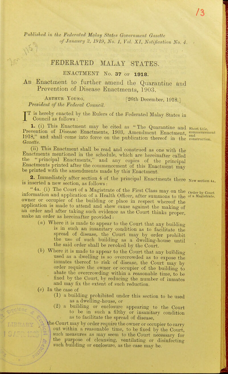 /3 Published in the Federated Malay Statefi Government Oa,zetie ofjanaury 2, 1919, No. 1, Vol. XT, Notification No. 4. FEDERATED MALAY STATES. ENACTMENT No. 37 of 1918. An Enactment to further amend the Quarantine and Prevention of Disease Enactments, 1903. AETHtTE Young, [26tli December, 1918.] President of the Federal Council. IT is hereby enacted by the Eulers of the Federated Malay States in Council as follows : 1. (i) This Enactment may be cited as The Quarantine and short title Prevention of Disease Enactments, 1903, Amendment Enactment, commencement 1918, and shall-come into force on the publication thereof in the construction. Gazette. (ii) This Enactment shall be read and construed as one with the Enactments mentioned in the schedule, which are hereinafter called the principal Enactments, and any copies of the principal Enactments printed after the commencement of this Enactment may be printed with the amendments made by this Enactment. _ 2. Immediately after section 4 of the principal Enactments there New section 44 IS mserted a new section, as follows : 4a (i) The Court of a Magistrate of the First Class may on the order bv Conrt information and application of a Health Officer, after summons to the of» Magistrate, owner or occupier of the building or place in respect whereof the application is made to attend and shew cause against the making of an order and after taking such evidence as the Court thinks proper make an order as hereinafter provided: ' (a) Where it is made to appear to the Court that any building is in such an insanitary coudition as to facilitate the spread of disease, the Court may by order prohibit the use of such building as a dwelling-house until the said order shall be revoked by the Court. (&) Where it is made to appear to the Court that any building used as a dwelling is so overcrowded as to expose the inmates thereof to risk of disease, the Court may by order require the owner or occupier of the building to abate the overcrowding within a reasonable time, to be fixed by the Court, by reducing the number of inmates and may fix the extent of such reduction, (c) In the case of (1) a building prohibited under this section to be used as a dwelling-house, or (2) a building or enclosui-e appearing to the Court to be in such a filthy or insanitary condition as to facilitate the spread of disease, ^he Court may by order require the owner or occupier to carry . out within a reasonable time, to be fixed by the Court, sucli measures as may seem to the Court necessary for /.^^ j purpose of cleansing, ventilating or disinfecting / / such building or enclosure, as the case may be.
