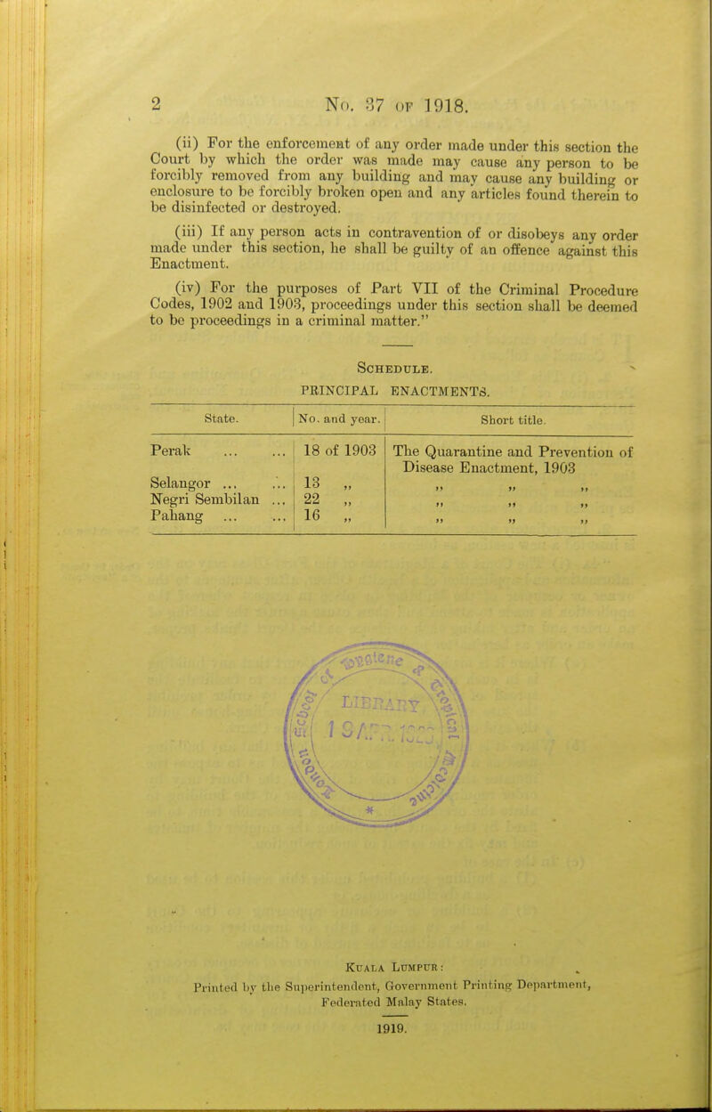 (ii) For the enforcement of any order made under this section the Court by which the order was made may cause any person to be forcibly removed from any building and may cause any building or enclosure to be forcibly broken open and any articles found therein to be disinfected or destroyed. (iii) If any person acts in contravention of or disobeys any order made under this section, he shall be guilty of an offence against this Enactment. (iv) For the purposes of Part VII of the Criminal Procedure Codes, 1902 and 1903, proceedings under this section shall be deemed to bo proceedings in a criminal matter. Schedule. PEINCIPAL ENACTMENTS. State. No. and year. Short title. Perak 18 of 1903 The Quarantine and Prevention of Disease Enactment, 1903 Selangor ... 13 „ •> »> >> Negri Sembilan ... 22 „ >> »» »» Pahang 16 „ »> » >) Kuala Lumpur: Printed hy the SuperintendeTit, Government Printing Departnieni, Federated Malay States. 1919.