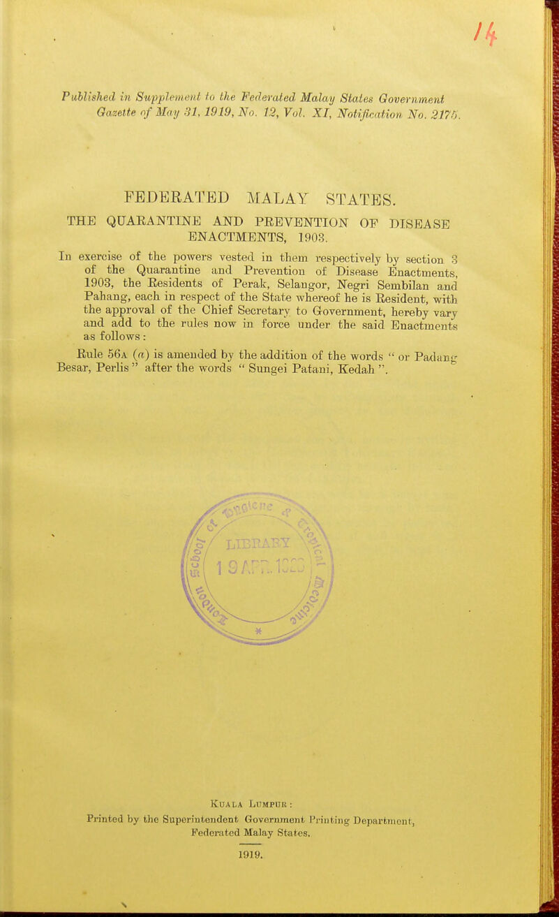 Gazette of May SI, 1919, No. 12, Vol. XI, Notification No. 217r>. FEDERATED MALAY STATES. THE QUARAN^E AND PREVENTION OF DISEASE ENACTMENTS, 1903. In exercise of the powei-s vested in tliem respectively by section 3 of the Quarantine and Prevention of Disease Enactments, 1903, the Residents of Perak, Selangor, Negri Senibilan and Pahang, each in respect of the State whereof he is Resident, with the approval of the Chief Secretary to Grovernment, hereby vary and add to the rules now in force under the said Enactments as follows: Rule 56a {a) is amended by the addition of the words  or Padan- Besar, Perlis after the words  Sungei Patani, Kedah . KUA \,k LUMPHR : Printed by the Superintendent Government Printing Department, Federated Malay States, 1919.