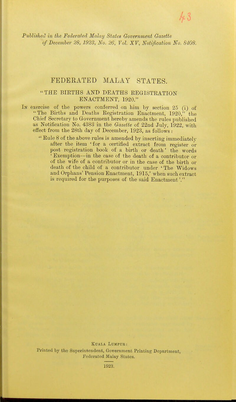 ^3 Puhlished in the Federated Malay States Government Gazette of December 28, 1928, No. 26, Vol. XV, Notification No. 8408. FEDERATED MALAY STATES. THE BIRTHS AND DEATHS REGISTRATION ENACTMENT, 1920. In exercise of the powers conferred on him by section 25 (i) of The Births and Deaths Registration Enactment, 1920, the Chief Secretary to G-overnment hereby amends the rules published as Notification No. 4383 in the Gazette of 22nd July, 1922, with effect from the 28th day of December, 1923, as follows :  Rule 8 of the above rules is amended by inserting immediately after the item ' for a certified extract from register or post registration book of a birth or death* the words ' Exemption—in the case of the death of a contributor or of the wife of a contributor or in the case of the birth or death of the child of a contributor under ' The Widows and Orphans' Pension Enactment, 1915,' when such extract is required for the purposes of the said Enactment'. Koala Lumpur: Printed by the Superintendent, Government Printing Department, Federated Malay States.