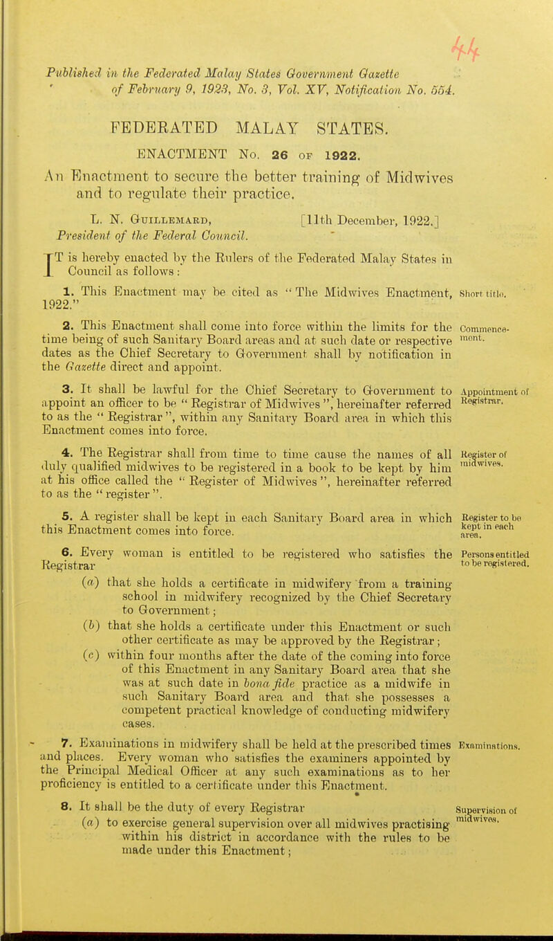 Published in the Federated Malay States Government Gazette of February 9, 1928, No. 3, Vol. XV, Notification No. 564. I FEDERATED MALAY STATES. ENACTMENT No. 26 of 1922. An Enactment to secure the better training of Miclwives and to regulate their practice. L. N. GuiLLEMARD, [11th December, 1922.] President of the Federal Gouncil. T is hereby enacted by the Enlers of the Federated Malay States in Council as follows: 1. This Enactment mav be cited as The Midwives Enactment, Shorttitio. 1922. 2. This Enactment shall come into force within the limits for the Commonofl- time being of such Sanitary Board areas and at such date or respective dates as the Chief Secretary to Government shall by notiiication in the Gazette direct and appoint. 3. It shall be lawful for the Chief Secretary to Government to Appointment of appoint an officer to be  Registrar of Midwives , hereinafter referred R^s'^tm''. to as the  Registrar , within any Sanitary Board area in which this Enactment comes into force. 4. The Registrar shall from time to time cause the names of all Roister of duly qualified midwives to be registered in a book to be kejit by him at his office called the  Register of Midwives , hereinafter referred to as the  register . 5. A register shall be kept in each Sanitary Board area in which Register to be this Enactment comes into force. ' aren! 6. Every woman is entitled to be registered who satisfies the Persons entitled Registrar reRistered. (a) that she holds a certificate in midwifery from a training school in midwifery recognized by the Chief Secretary to Government; (b) that she holds a certificate under this Enactment or such other certificate as may be approved by the Registrar; (c) within four months after the date of the coming into force of this Enactment in any Sanitary Board area that she was at such date in bona fide practice as a midwife in such Sanitary Board area and that she possesses a competent practical knowledge of conducting midwifery cases. 7. Examinations in midwifery shall be held at the prescribed times Bxnminntion.s. and places. Every woman who satisfies the examiners appointed by the Principal Medical Officer at any such examinations as to her proficiency is entitled to a certificate under this Enactment. 8. It shall be the duty of every Registrar Supervision of (a) to exercise general supervision over all midwives practising within his district in accordance with the rules to be made under this Enactment;