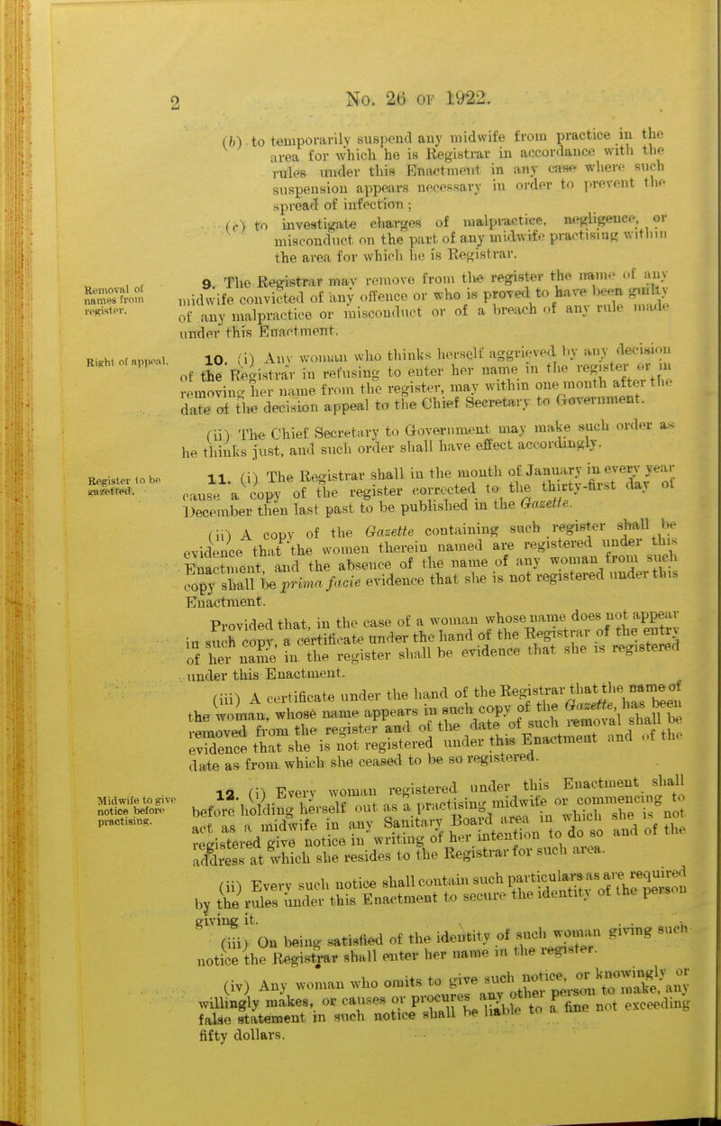 ■Removal of names from resist or. Rilihl of nppoal. Register to be (mzetted. Midwife to give notice before pi-actisinij;. (h) . to temporarily suspend any midwife from practice m the area for which he is Registrar in accordance with the rules mi<ler this Emwtment in any case where such suspension appears necessary in order to i>revent the spread of infection ; ■ Co) to investigate charges of raalpractiee, negligence or misconduct on the part of any midwife practising witliin the area for which he is Registrar. 9 The Registrar mav remove from the register the name ot any midwife convicted of any offence or who i« proved to kive gmltv of any malpractice or misconduct or of a brea<;h of any rule made under this Enactment. 10 (i) Anv woman who thinks herself aggrieved by any decision of the'R^gistrar in refusing to enter her name m the vegjster or m removing her name from the register, may within one month aftei the daTe tlie decision appeal to the Chief Secretary to Cxm'ernment. fii) The Chief Secretary to aovernment may make such order as he thinks just, and such order shall have effect accordingly. 11 ([) The Registrar shall in the mouth of January in ever.- year cause a^iopy of the register corrected to the thirty-hrst day ol December then last past to be published m the Gazette. (iO A copy of the Gazette containing such register ^j^all be evidence that^'the women therein named are registered iinder his Enactment and the absence of the name of any woman from such f^ Z^iU prima facie evidence that slie is not registered under this Enactment. Provided that, in the case of a woman whose name does not appear in such copy, a certificate under the hand of the Registrar of the entr^ of hei name in the register shall be evidence that she is registered under this Enactment. (iii) A certificate under the hand of the Registrar that th^ the woman, whose mime appears m such copy of the ^^-^^^^'/^^^^ ^^f emred from the registerand of ^^ate of such i^moval sh^^^ evidence that she is not registered under this Enactment and date as from which she ceased to be so registered. 12 (i) Every woman registered under this Enactment shall bef ' e-hi^dingUself out as ' l-^^mg^^^^^^^^^^^ act as a midwife in any Sanita.-y ^^^l^^^on ^o d^Z and of the vpffistered give notice in writing ot hei intention lu uu » afdress at w'hich she resides to the Registrar for such area. (ii) Every such notice shall contain such particulars asj e^x^^^^^^^^^^ by the rules Jnder this Enactment to secure the identit. of the peison givinc it. . . ' (iii) On being satisfied of the identity of such won^^^^^ gmng suCi notice the Registrar shall enter her name in the i-egister. (iv) Any woman who omits to give «<^\r''SrsltnaTe-am willUy -akes, or causes or pvocjs -y^^f ^^^^^ pe-u - make,^a^, false statement m such notice shall he liahie to fifty dollars.