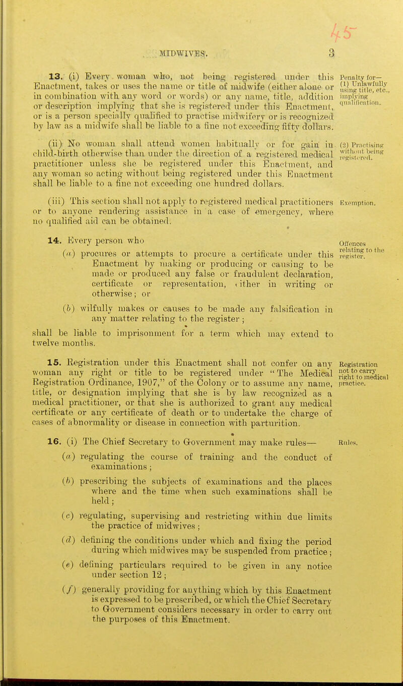 13. (i) Every. vvoniau wbo, not being registered uufior tliis Penalty for- Enactment, talces or uses tlie name or title of midwife (either alone or |,s|„gino!tc.. in combination with, any word or words) or any name, title, addition implying ' or description implying that she is registered under this EnactmenI, 'i''''''- or is a person specinlly qualified to practise midwifery or is recognized bv law as a midwife shall be liable to a fine not exceeding fiftv dollars. (2) Practisiiifc withdut beiiiff i'pg:isiciv(l. (ii) No woman shall attend women habitually or for gain iu child-birth otherwise than under tlie direction of a registered medical practitioner unless she be registered under this Enactment, and any woman so acting without being registered under this Enactment shall be liable to a fine not exceeding one hundred dollars. (iii) This section shall not apply to registered medical practitioners Exomption. or to anyone rendering assistance in a case of emergency, where no qualified aid can be obtained. 14. Every person who (a) procures or attempts to procure a certificate under this Enactment by making or producing or causing to be made or produced any false or fraudulent declaration, certificate or representation, »ither in writing or otherwise; or (b) wilfully makes or causes to be made any falsification in any matter relating to the register ; shall be liable to imprisonment for a term which may extend to twelve months. Ollonces I'olating to tlm I'ppistor. 15. Registration under this Enactment shall not confer on any Registration wornan any right or title to be registered under The Medical HghuSSicnl Registration Ordinance, 1907, of the Colony or to assume any name, practice, title, or designation imyjlying that she is by law recognized as a medical practitioner, or that she is authorized to grant any medical certificate or any certificate of death or to undertake the charge of cases of abnormality or disease in connection with parturition. • 16. (i) The Chief Secretary to Grovernment may make rules— Rnips. (fl) regulating the course of training and the conduct of examinations; (b) prescribing the subjects of examinations and the places where and the time when such examinations shall be held; (c) regulating, supervising and restricting within due limits the practice of midwives ; (fZ) defining the conditions under which and fixing the period during which midwives may be suspended from practice; (e) defining particulars required to be given in any notice under section 12; if) generally providing for anything which by this Enactment is expressed to be prescribed, or which the Chief Secretary to Government considers necessary in order to cany out the purposes of this Enactment.