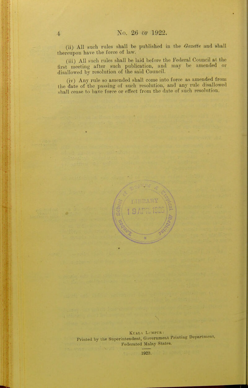(ii) All such rules shall be published in the Oazette and shall thereupon have the force of law. (iii) All such rules shall be laid before the Federal Council at the first meeting after such publication, and may be amended or disallowed by resolution of the said Council. (iv) Any rule so amended shall come into force as amended from the date of the passing of such resolution, and any rule disallowed shall cease to have force or effect from the date of such resolution. Kuala Limpur: Printed by the Superintendent, Government Printing Department, Federated Malay States. 1923.