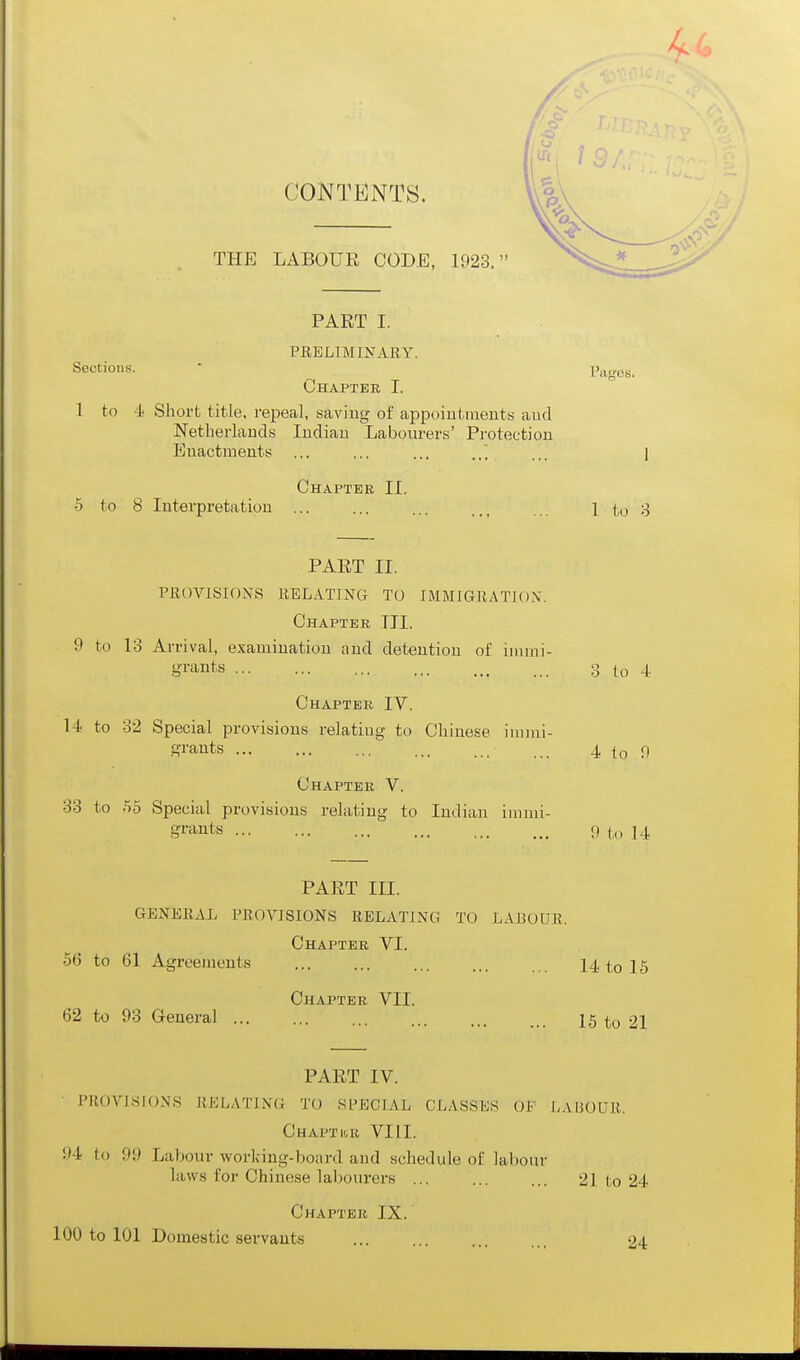 / CONTENTS. THE LABOUR CODE, 1923. PART I. PEBLIMINARY. Sections.  Pn,<ics. Chapter I. 1 to 4 Short title, repeal, saving of appoiutmeuts aud Netherlands Indian Labourers' Protection Enactments .,. ... ... ,.. i Chapter II. 5 to 8 Interpretation ... ... ... .,, 1 to 3 PART II. PROVISIONS RELATING TO IMMIGRATJOX. Chapter III. 9 to 13 Arrival, examination aud detention of immi- grants 3 to 4 Chapter IV. 14 to 32 Special provisions relating to Chinese inuui- ffi'ants 4 to 0 Chapter V. 33 to .55 Special provisions relating to Indian immi- grants r» to 14 PART III. GENERAL PROVISIONS RELATING TO LABOUR. Chapter VI. 56 to 61 Agreements 14 to 15 Chapter VII. 62 to 93 General ... ... ... ... jg 21 PART IV. PROVISIONS RELATING TO SPECIAL CLASSES OF LAIJOUR. CHAPTItR VIII. 94 to 99 Laljom- working-board and schedule of labour laws for Chinese lal)ourers ... ... ... 21 to 24 Chapter IX. 100 to 101 Domestic servants ... 24