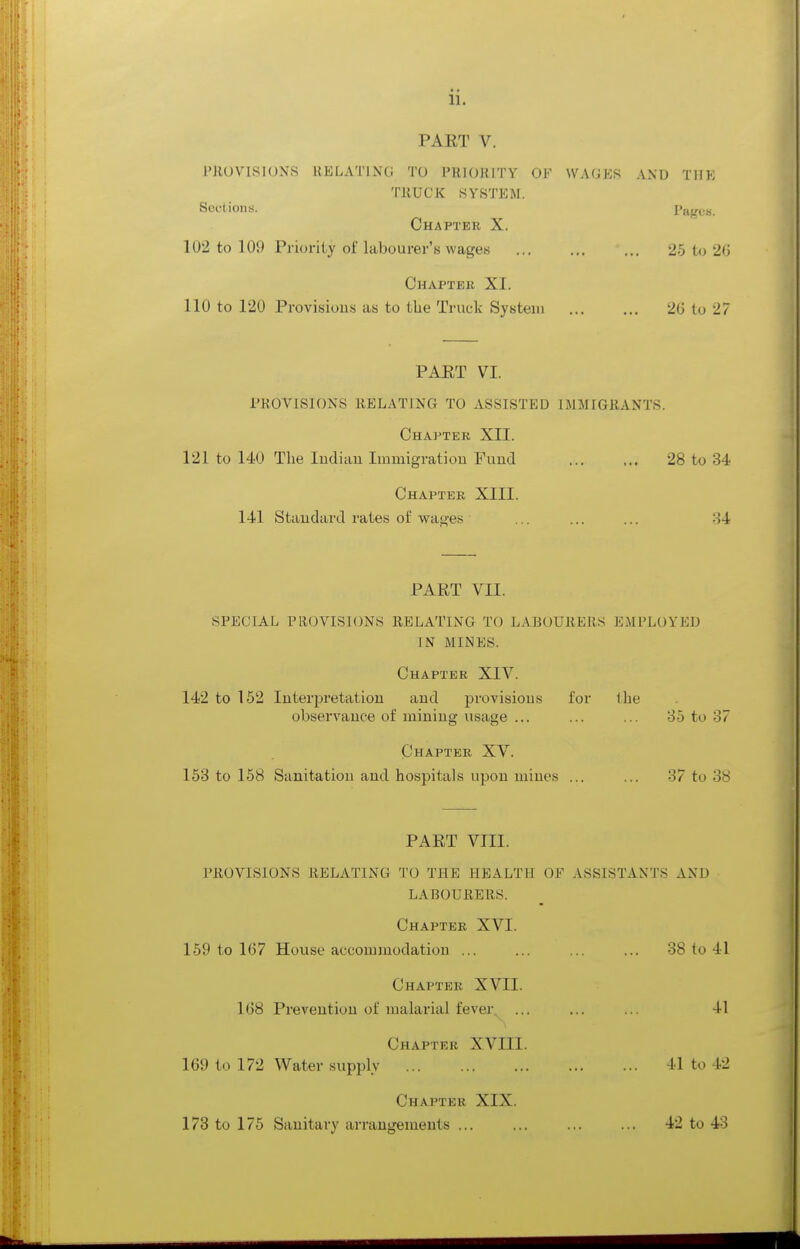 11. PART V. PROVISIONS RELATING TO PRIORITY OF WAGES AND THE TRUCK SYSTEM. Sections. Pages. Chapter X. 102 to 109 Priority of labourer's wages 25 t<j 26 Chapter XI. 110 to 120 Provisions as to the Truck System 2G to 27 PAET VI. PROVISIONS RELATING TO ASSISTED IMMIGRANTS. Chapter XII. 121 to 140 The ludian Immigratiou Fuud 28 to 34 Chapter XIII. 141 Staudard rates of wages ... ... ... 34 PART VII. SPECIAL PROVISIONS RELATING TO LABOURERS EMPLOYED IN MINES. Chapter XIV. 142 to 152 Interpretation and provisions for tlie observance of mining usage ... ... ... 85 to 37 Chapter XV. 153 to 168 Sanitation and hospitals upon mines ... ... 37 to 38 PART VIII. PROVISIONS RELATING TO THE HEALTH OF ASSISTANTS AND LABOURERS. Chapter XVI. 169 to 167 House accommodation ... ... ... ... 38 to 41 Chapter XVII. 168 Prevention of malarial fever.^ ... ... ... 41 Chapter XVIII. 169 to 172 Water supply 41 to 42 Chapter XIX. 173 to 176 Sanitary arrangements ... ... ... ... 42 to 43