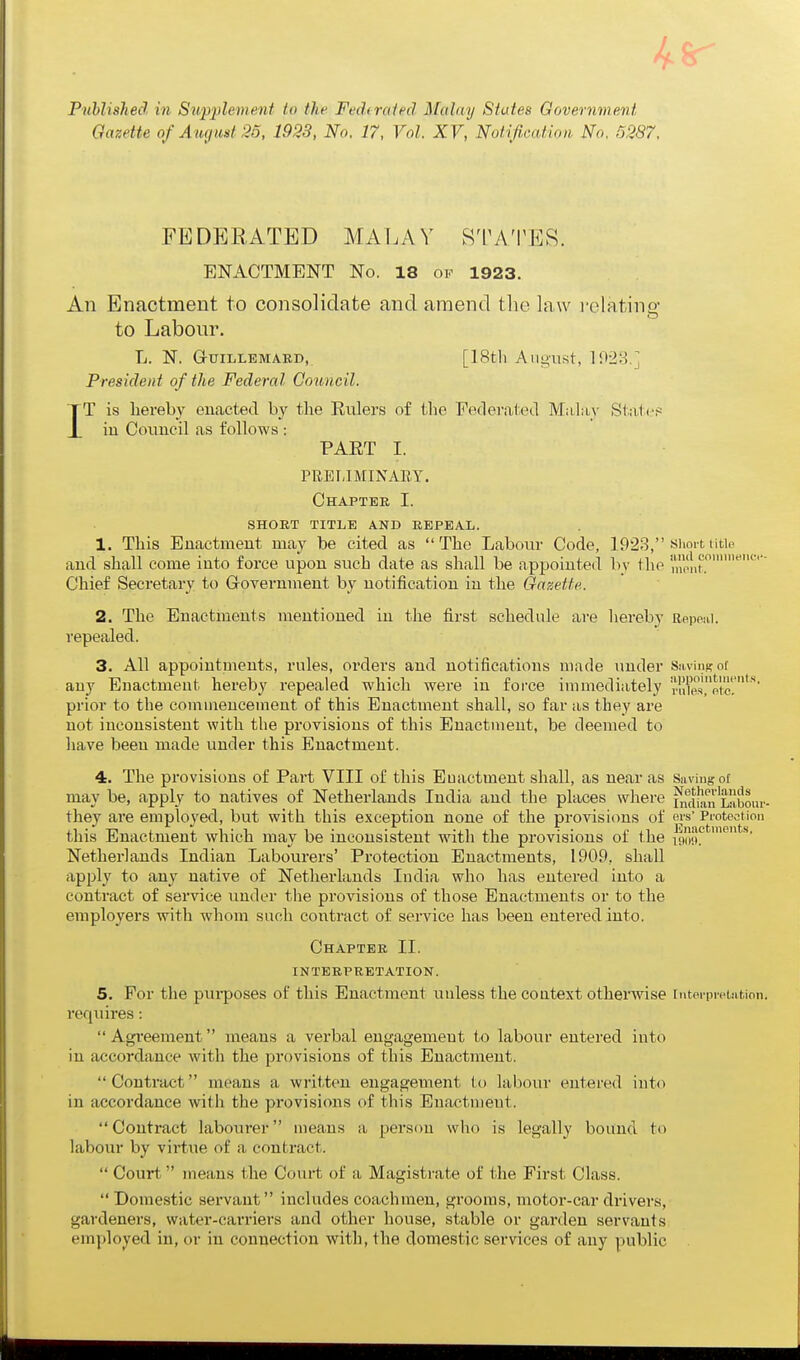 Published in Sup;plement to the Fediraiecl Malay States Government Gazette of August 25, 1923, No. 17, Vol. XV, Notification No. 5287. FEDERATED MALAY STATES. ENACTMENT No. 18 of 1923. All Enactment to consolidate and amend the law relating to Labour. L. N. G-UILLEMARD,. [18tli August, 1923.] President of the Federal Council. IT is hereby enacted by the Eulers of the Feclevated Malay State? iu Council as follows : PAET I. PREIJMINAEY. Chapter I. SHORT TITLE AND REPEAL. 1. This Enactment may be cited as The Labour Code, 1923, short title and shall come into force upon such date as shall be appointed by the '^'^'j^c''''''- Chief Secretary to Grovernment by notification iu the Gazette. 2. The Enactments mentioned in the first schedule are hereby Repeiii. repealed. 3. All appointments, rules, orders and notifications made under Savinsni any Enactment hereby repealed which were in force immediately ra'^es^'otc.*''' prior to the commencement of this Enactment shall, so far as they are not inconsistent with the provisions of this Enactment, be deemed to have been made under this Enactment. 4. The provisions of Part VIII of this Enactment shall, as near as Saving of may be, apply to natives of Netherlands India and the places where i^KiIsm Labour- they are employed, but with this exception none of the provisions of ers' Protection this Enactment which may be inconsistent with the provisions of the \^^^^^_  Netherlands Indian Labourers' Protection Enactments, 1909, shall apply to any native of Netherlands India who has entered into a contract of service under the provisions of those Enactments or to the employers with whom such contract of service has been entered into. Chapter II. INTERPRETATION. 5. For the pui-poses of this Enactment unless the context otherwise interpretation, requires :  Agi'eement means a verbal engagement to labour entered into iu accordance with the provisions of this Enactment.  Contract means a written engagement to labour entered into in accordance with the provisions of this Enactment.  Contract labourer means a person who is legally bound to labour by virtue of a contract.  Court, means the Covii't of a Magistrate of the First Class. Domestic servant includes coachmen, grooms, motor-car di'ivers, gardeners, water-carriers and other house, stable or garden servants employed in, or iu connection with, the domestic services of any public