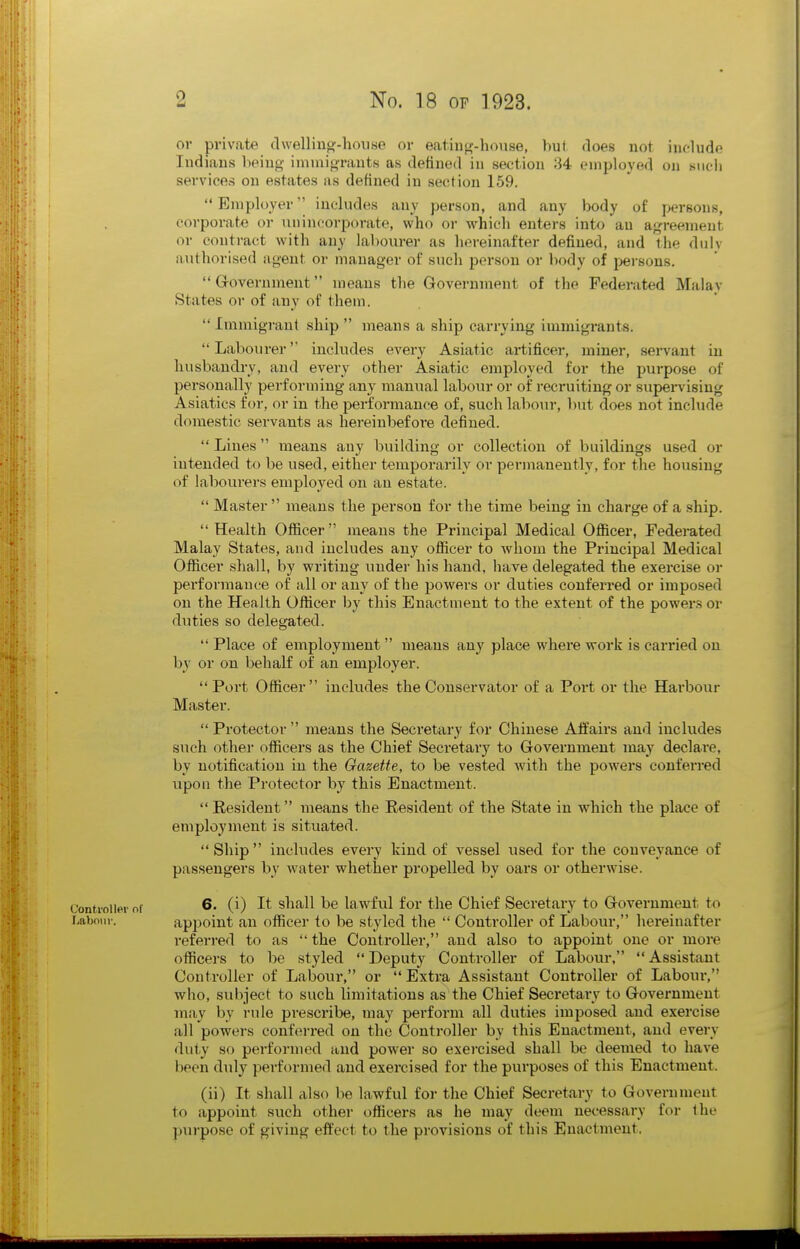 or private clwellinof-house or eatiiiw-hoiise, but does not iuolude ludiaiis being imniigrauts as defined in section 34 employed on siic-li services on estates as defined in section 159. Employer'' includes any person, and any body of persons, corporate or Tin incorporate, who or which enters into an agreement or contract with any lal)ourer as hereinafter defined, and the duly authorised agent or manager of such person or body of persons.  Grovernment means the Government of the Federated Malav States or of any of them.  Immigrant ship  means a ship carrying immigrants. Labourer' includes every Asiatic artificer, miner, servant in husbandry, and every other Asiatic employed for the purpose of personally performing any manual labour or of recruiting or supei-vising Asiatics for, or in the performance of, such labour, l)ut does not include domestic servants as hereinbefore defined.  Lines means any building or collection of buildings used or intended to be used, either temporarily or permanently, for the housing of labourers employed on an estate.  Master  means the person for the time being in charge of a ship. Health Ofiicer means the Principal Medical Ofiicer, Federated Malay States, and includes any officer to whom the Principal Medical Officer shall, by writing under his hand, have delegated the exercise or performauce of all or any of the powers or duties conferred or imposed on the Health Officer by this Enactment to the extent of the powei's or duties so delegated.  Place of employment means any place where work is carried on by or on behalf of an employer.  Port Officer includes the Conservator of a Poi't or the Harbour Master.  Protector  means the Seci-etary for Chinese Affairs and includes such other officers as the Chief Secretary to Government may declare, by notification in the Gazette, to be vested with the powers conferred upon the Protector by this Enactment.  Resident means the Resident of the State in which the place of employment is situated. Ship includes every kind of vessel used for the conveyance of passengers by water whether propelled by oars or otherwise. Controller of 6. (i) It shall be lawful for the Chief Secretary to Government to Labour. apjioint an officer to be styled the  Controller of Labour, hereinafter referred to as  the Controller, and also to appoint one or more officers to be styled Deputy Controller of Labour, Assistant Controller of Labour, or Extra Assistant Controller of Labour, who, subject to such limitations as the Chief Secretary to Government may by rule prescribe, may perform all duties imjjosed and exercise all powers conferred on the Controller by this Enactment, and every dut,y so performed and power so exercised shall be deemed to have been duly performed and exercised for the purposes of this Enactment. (ii) It shall also be lawful for the Chief Secretary to Government to appoint such other officers as he may deem necessary for the purpose of giving effect to the provisions of this Enactment.