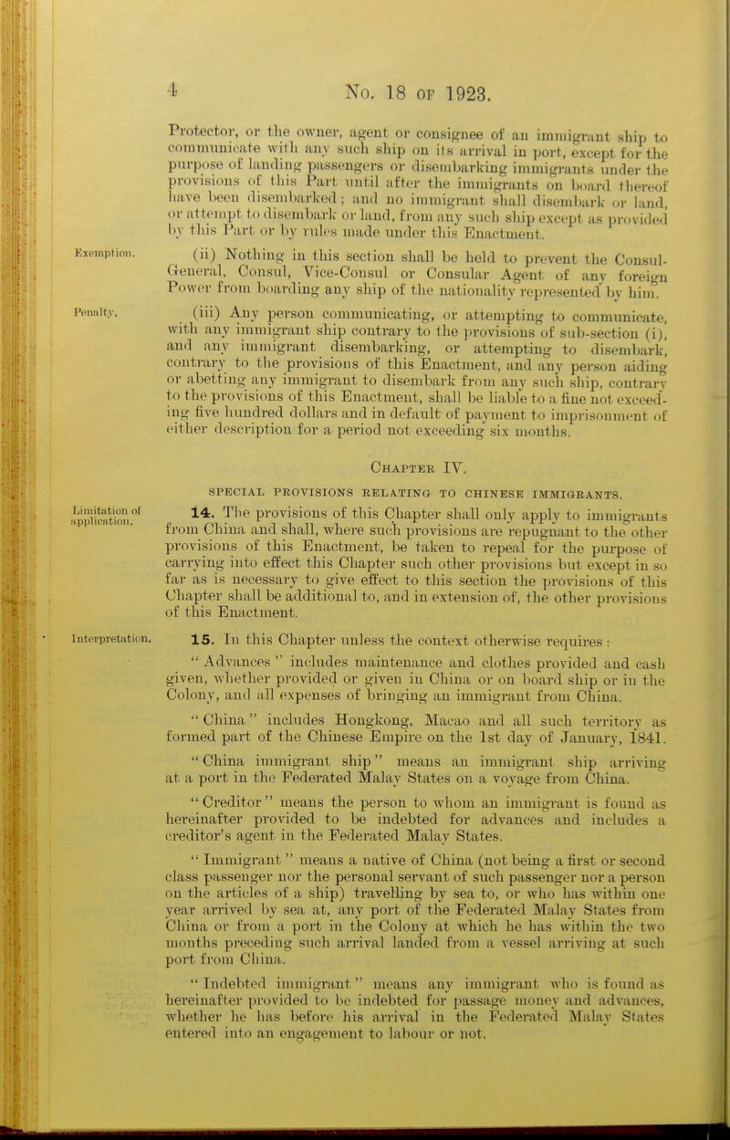 Protector, or the owner, agent or consignee of an immigrant ship to communicate vvitli any such ship on its arrival in port, except for the purpose of hmding passengers or disembarking immigrants under the provisions of this Part until after the immigi-ants on board thereof have been disembarked; and no immigrant shall disembark or land or attempt to disembark- or land, from any such ship except as pnn ide.i bv this Part or by rules made under this Enactment. (ii) Nothing in this section shall be held to prevent the Consul- General, Consul, Vice-Consul or Consular Agent of any foreign Power from boarding any ship of the nationality represented by him. (iii) Any person communicating, or attempting to communicate, with any iiumigrant ship contrary to the provisions of sub-section (i), and any immigrant disembarking, or attempting to disembark', contrary to the provisions of this Enactment, and any person aiding or abetting any immigrant to disembark from any such ship, contrary to the provisions of this Enactment, shall be liable to a fine not exceed- ing five hundred dollars and in default of payment to imprisonment of either description for a period not exceeding six months. Chapter IV. SPECIAL PROVISIONS RELATING TO CHINESE IMMIGRANTS. S'liSn' ^''^ provisions of this Chapter shall only apply to immigrants fi-om China and shall, where such provisions are repugnant to the other provisions of this Enactment, be taken to repeal for the purpose of carrying into effect this Chapter such other provisions but except in so far as is necessary to give effect to this section the provisions of this Chapter shall be additional to, and in extension of, the other provisions of this Enactment. Interpretation. 15. In this Chapter unless the context otherwise requires : Advances includes maintenance and clothes provided and cash given, whether provided or given in China or on board ship or in the Colony, and all expenses of bringing an immigrant from China. China includes Hongkong, Macao and all such territory as formed part of the Chinese Empire on the 1st day of January, 1841. China immigrant ship means an immigrant ship arriving at a port in the Federated Malay States on a voyage from China. Creditor means the person to whom an immigi-ant is found as hereinafter provided to be indebted for advances and includes a creditor's agent in the Federated Malay States. Immigrant means a uative of China (not being a first or second class passenger nor the personal servant of such passenger nor a person on the articles of a ship) travelling by sea to, or who has within one year arrived l)y sea at, any port of the Federated Malay States from China or from a port in the Colony at which he has within the two months preceding such arrival landed from a vessel arriving at such port from China. Indebted immigrant means any immigrant who is found as hereinafter provided to be indebted for passage money and advances, whether he has before his arrival in the Federated Malay States eutered into an engagement to labour or not.
