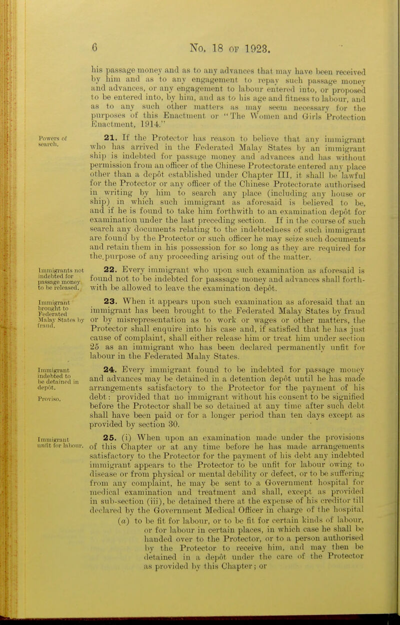 POWPI'S of spai'cli. Imniigi'ants not indebted for passage money tn 1)(> released. Ininiisrrant brought to Federated ilalay States by fraud. Immigi-ant indebted to be detained in depot. Proviso. Ininiigrant unlit for labour. liis passage money and as to any advances that may have been received by him and as to any engagement to repay such passage money and advances, or any engagement to labour entered into, or proposed to be entered into, by him, and as to his age and fitness to kbour, and as to any such other matters as may seem necessary for the purposes of this Enactment or  The Women and Girls Protection Enactment, 1914. 21. If the Protector has reason to believe that any immigrant who has arrived in the Federated Malay States by an immigrant sliip is indebted for passage money and advances and has without permission from an officer of the Chinese Protectorate entered any place other than a depot established under Chapter III, it shall be'lawful for the Protector or any officer of the Chinese Protectorate authorised in writing by him to search any place (including any house or ship) in which such immigrant as aforesaid is believed to be, and if he is found to take him forthwith to an examination depot for examination under the last preceding section. If in the course of such search any documents relating to the indebtedness of such immigrant are found by the Protector or such officer he may seize such documents and retain them in his ]:)ossession for so long as they are required for the.purpose of any proceeding arising out of the matter. 22. Every immigrant who u^^ou such examination as aforesaid is found not to be indebted for passsage money and advances shall forth- with be allowed to leave the examination depot. 23. Wlien it ajppears upon such examination as aforesaid that an immigrant has been brought to the Federated Malay States by fraud or by misi-epresentation as to work or wages or other matters, the Protector shall enquire into his case and, if satisfied that he has just cause of complaint, shall either release him or treat him under section 25 as an immigrant who has been declared permanently unfit fen- labour in the Federated Malay States. 24. Every immigrant found to be indebted for passage money and advances may be detained in a detention depot until he has made arrangements satisfactory to the Protector for the payment of his debt: provided that no immigrant without his consent to be signified before the Protector shall be so detained at any time after sucli debt shall have been paid or for a longer period than ten days except as provided by section 30. 25. (i) When upon an examination made under the provisions of this Chapter or at any time before he has made arrangements satisfactory to the Protector for the payment of his debt any indebted immigrant appears to the Protector to be unfit for labour owing to disease or from physical or mental debility or defect, or to be suifering from any complaint, he may be sent to a Government hospital for medical examination and treatment and shall, except as provided in sub-section (iii), be detained there at the expense of his creditor till declared by the Government Medical Officer in charge of the hospital (a) to be fit for labour, or to be fit for certain kinds of labour, or for labour in certain places, in which case he shall be handed over to the Protector, or to a person authorised by the Protector to receive him, and may then be detained in a depot under the care of the Protector as provided by this Chapter; or