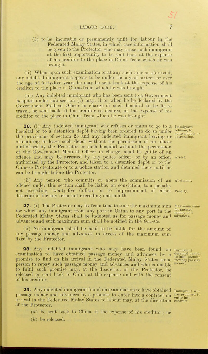 (h) to be incurable or permanently unfit for labour iii llie Federated Malay States, in which case information shall be given to the Protector, vpho may cause such immigrant at the first opportunity to be sent back at the expense of his creditor to the place in China from which he was brought. (ii) When upon such examination or at any such time as aforesaid, any indebted immigrant appears to be under the age of sixteen or over the age of forty-five years he may be sent back at the expense of his ci'editor to the place in China from which he was brought. (iii) Any indebted immigrant who has been sent to a Government hospital undei- sub-section (i) may, if or when he be declared by the Government Medical Officer in charge of such hospital to be fit to travel, be sent back, if his creditor so desires, at the expense of his creditor to the place in China from which he was brought. 26. (i) Any indebted immigrant who refuses or omits to go to a iramigrant hospital or to a detention depot having been ordered to do so under J^o'^toartep6i nv the provisions of section 25 and any indebted immigrant leaving or absconding, attempting to leave such depot without the permission of an officer authorised by the Protector or such hospital without the permission of the Government Medical Officer in charge, shall be guilty of an offence and may be arrested by any police officer, or by an officer Armst. authorised by the Protector, and taken to a detention dep6t or to the Chinese Protectorate or to a police station and detained there until he can be brought before the Protector. (ii) Any person who commits or abets the commission of an Abetment, offence under this section shall be liable, on conviction, to a penalty not exceeding twenty-five dollars or to imprisonment of either Pounity. description for any term not exceeding one month. 27. (i) The Protector may fix from time to time the maximum sum Maximum sums for which any immigrant from any port in China to any port in the mmi'ey'^nml Federated Malay States shall be indebted as for passage money and advances, advances and such maximum sum shall be notified in the Gazette. (ii) No iramigrant shall be held to be liable for the amount of any passage money and advances in excess of the maximum sum fixed by the Protector. 28. Any indebted immigrant who may have been found on immigrimt examination to have obtained passage money and advances by a fi,'|fi'\''l'' promise to find on his arrival in the Federated Malay States some toi4pnVpnss'i'g-e person to repay such passage money and advances and who is unable to fulfil such promise may, at the discretion of the Pi-otector, be released or sent back to China at the expense and with the consent of his ci'editor. 29. Any indebted jmmigrant found on examination to have obtained immigrant w\m isPil lo passage money and advances by a promise to enter into a contract on '''^ arrival in the Federated Malay States to labour may, at tlie discretion contract. of the Protector, («,) be sent back to China at the expense of his creditor; or (h) be released.
