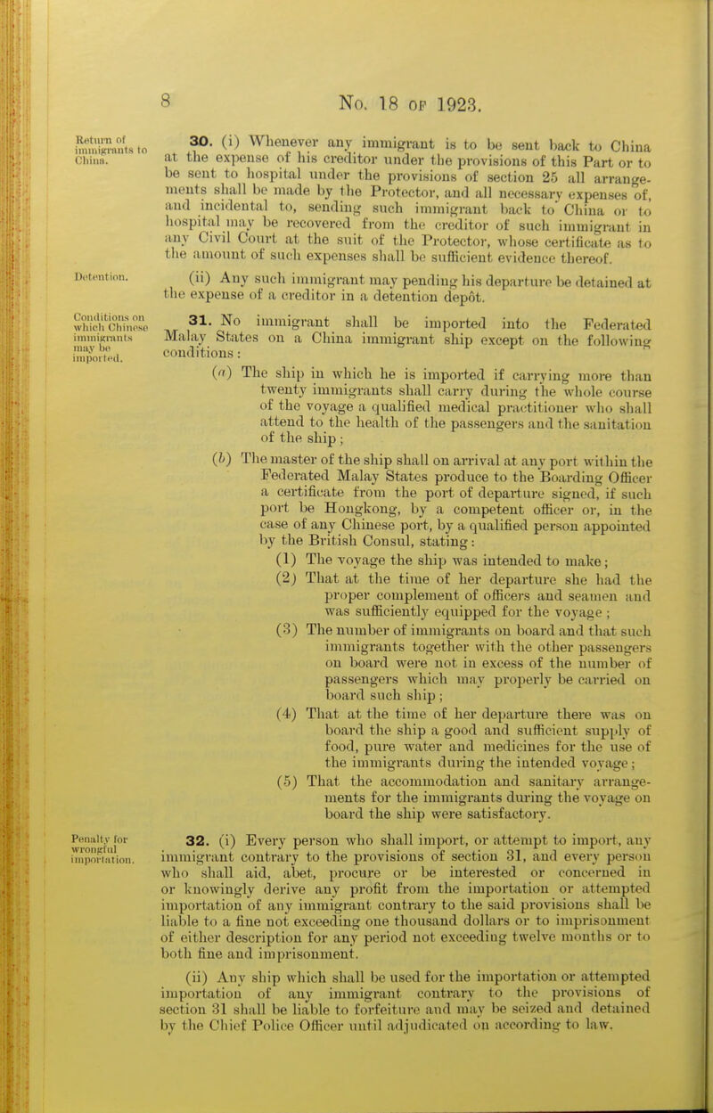 Return of iininifci'iiuts to Dotention. Conditions on wliicli Chiupso iniuiiKtitnls iniiy bo inipoitHtl. Penalty for wronffl'iil iniporlation. 30. (i) Whenever any immigrant is to be sent back to China at the expense of his creditor under the provisions of this Part or to be sent to hospital under the provisions of section 25 all arrange- ments shall be made by the Protector, and all necessary expenses of, and mcidental to, sending such immigrant back to China or to hospital uiay be recovered from the creditor of such immigrant in any Civil Court at the suit of the Protector, whose certificate as to the amount of such expenses shall be sufficient evidence thereof. (ii) Any such immigrant may pending his departure be detained at the expense of a creditor in a detention depot. 31. No immigrant shall be imported into the Federated Mala,y States on a China immigrant ship except on the following conditions: (ri) The ship in which he is imported if canying more than twenty immigrants shall carry during the whole course of the voyage a qualified medical practitioner who shall attend to the health of the passengers and the sanitation of the ship; (h) The master of the ship shall on arrival at any port within the Federated Malay States produce to the Boarding Officer a certificate from the port of departure signed, if such port be Hongkong, by a competent officer or, in the case of any Chinese port, by a qualified person appointed by the British Consul, stating: (1) The voyage the shijj was intended to make; (2j That at the time of her depai'ture she had the proper complement of officers and seamen and was sufficiently equipped for the voyage ; (3) The number of immigrants on boai'd and that such immigrants together with the other passengers on board were not in excess of the number of passengers which may properly be carried on board such ship; (4) That at the time of her departure there was on board the ship a good and sufficient supply of food, pure water and medicines for the use of the immigrants during the intended voyage; (5) That the accommodation and sanitary arrange- ments for the immigrants during the voyage on board the ship were satisfactory. 32. (i) Every person who shall impoi't, or attempt to import, any immigrant contrary to the provisions of section 31, and every person who shall aid, abet, procure or be interested or concerned in or knowingly derive any profit from the importation or attempted importation of any immigrant contrary to the said provisions shall be liable to a fine not exceeding one thousand dollars or to imprisonment of either description for any period not exceeding twelve months or to both fine and imprisonment. (ii) Any ship which shall be used for the importation or attempted importation of any immigrant contrary to the provisions of section 31 shall be liable to forfeiture and may be seized and detained by the Chief Police Officer until adjudicated on according to law.