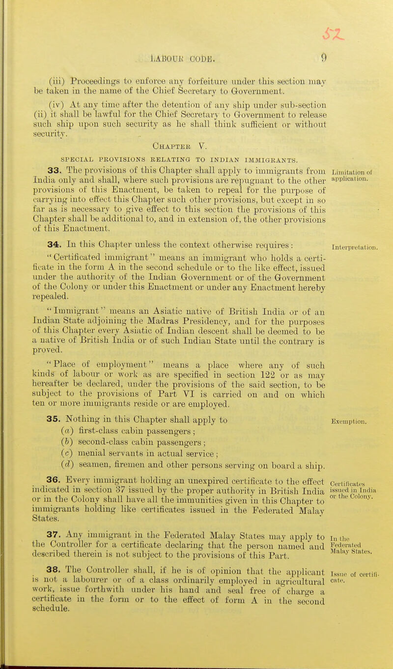 6-Z 9 (iii) Proceedings to enforce any fori'eitui'e under this section may be taken in the name of the Chief Secretary to Government. (iv) At any time after the detention of any ship under sub-section (ii) it shall be lawful for the Chief Secretary to Government to release such ship upon such security as he shall think sufficient or without security. Chaptek V. SPECIAL PROVISIONS KELATING TO INDIAN IMMIGRANTS. 33. The provisions of this Chapter shall apply to immigrants from Limiution of India only and shall, where such provisions are repugnant to the other 'application, provisions of this Enactment, be taken, to i-epeal for the purpose of carrying into effect this Chapter such other provisions, but except in so far as is necessary to give effect to this section the provisions of this Chapter shall be additional to, and in extension of, the other provisions of this Enactment. 34. In this Chapter unless the context otherwise requires : inieiTJieiaiion. Certificated immigrant means an immigrant who holds a certi- ficate in the form A in the second schedule or to the like effect, issued under the authority of the Indian Government or of the Government of the Colony or under this Enactment or under any Enactment hereby repealed. Immigrant means an Asiatic native of British India or of an Indian State adjoining the Madras Presidency, and for the purposes of this Chapter every Asiatic of Indian descent shall be deemed to be a native of British India or of such Indian State until the contrary is proved. Place of employment means a place where any of such kinds of labour or work as are specified in section 122 or as may hereafter be declared, under the provisions of the said section, to be subject to the provisions of Part VI is carried on and on which ten or more immigrants i-eside or ai-e employed. 35. Nothing in this Chapter shall apply to Exemption, (rt) first-class cabin passengers; (b) second-class cabin passengers ; (c) menial servants in actual service; (d) seamen, firemen and other persons serviiig on board a ship. 36. Every iuimigrant holding an unexpired certificate to the effect ceiii(ic;at,s indicated in section 37 issued by the proper authority in British India issued in India or iu the Colony shall have all the immunities given in this Chapter to ' immigrants holding like certificates issued in the Federated Malay States. 37. Any immigrant in the Federated Malay States may apply to i„ uu. the Controller for a certificate declaring that the person named and redemi^d described therein is not subject to the provisions of this Part. ^'^''^ 38. The Controller shall, if he is of opinion that the applicant iss,,.- of ceiiiii. is not a labourer or of a class ordinarily employed in agricultural work, issue forthwith under his hand and seal free of charo-e a certificate in the fonn or to the effect of form A in the second schedule.