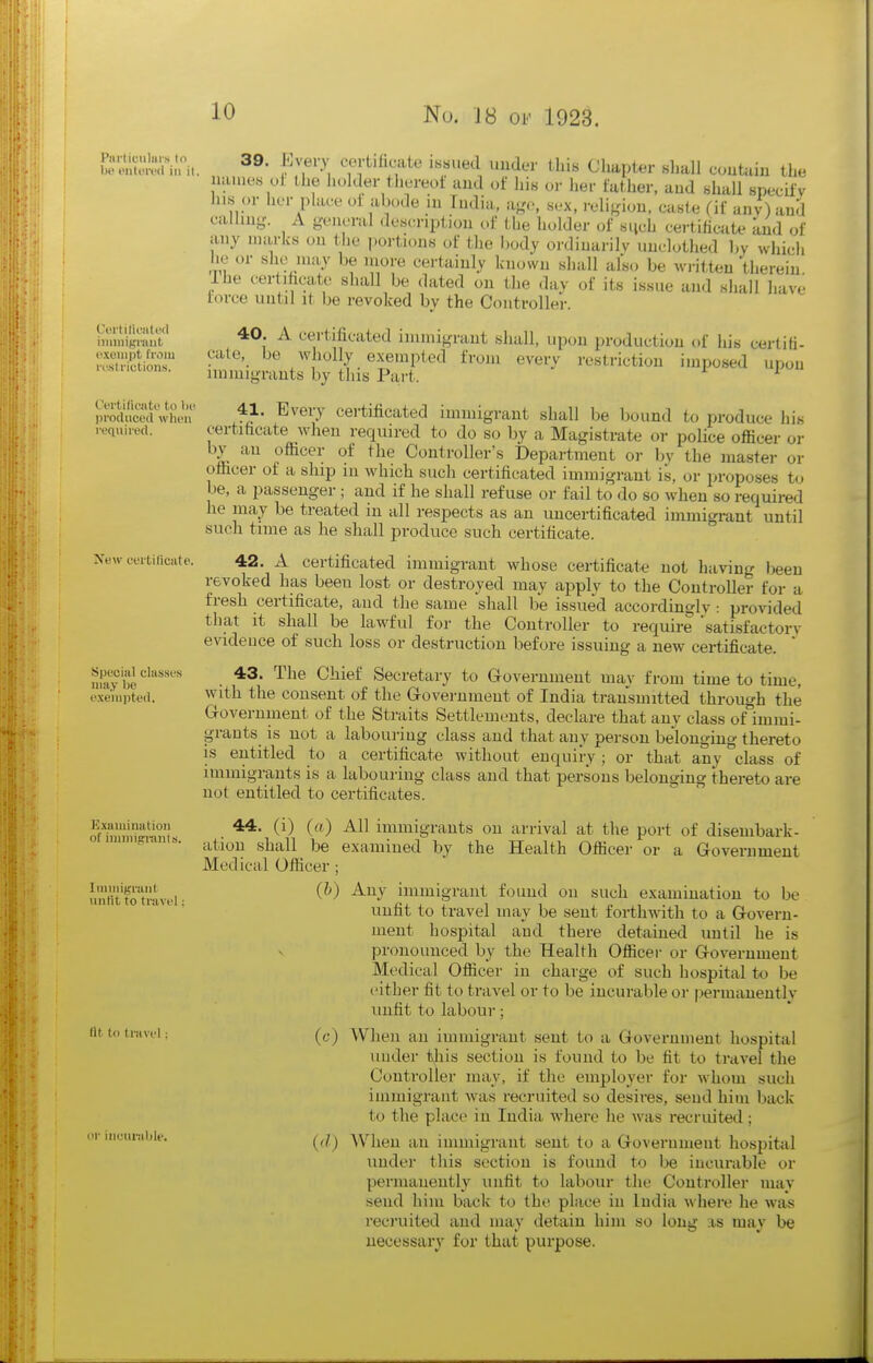 u-'VSd^u,. 39. Lvery «,rt.Iicate issued under this Chapter shall confctin the names ul the holder thereol and of his or her father, aud shall specify Jiis or lier plaee oi abode m India, age, sex, religion, caste (if any) and calling. A general description of the holder of such certificaU^ and of any marks on tlie portions of the l)ody ordinarily unclothed by which he or she may be iiiore certainly known shall als.. be written therein rhe cer ihcat^' shall be dated on the day of its issue and shall liave force until it be revoked by the Controller. hninip'i'i'nt' ^ i^ertificated immigrant shall, upon production of his certiti- IvStionT ^^e ^^i^lly exempted from every restriction imposed upon uMiicuons. ininugrauts by this Part. ^ l,roS^w\u'n 1=]- ^''^^y certificated immigrant shall be bound to produce his required. certihcate when required to do so by a Magistrate or police officer or by an officer of the Controller's Department or l)y the master or officer of a ship in which such certificated immigrant is, or proposes to be, a passenger ; and if he shall refuse or fail to do so when so required he may be treated in all respects as an uncertificated immigrant until such time as he shall produce such certificate. New ceriiificate. 42. A certificated immigrant whose certificate not having teen revoked has been lost or destroyed may apply to the Controller for a fresh certificate, aud the same shall be issued accordingly: provided that it shall be lawful for the Controller to require satisfactory evidence of such loss or destruction before issuing a new certificate. ' Special classe.s 43. The Chief Secretary to Government may from time to time, exempted. with the consent of the Government of India transmitted through the Government of the Straits Settlements, declare that any class of immi- grants is not a labouring class and that any person belonging thereto is entitled to a certificate without enquiry ; or that any class of immigrants is a labouring class and that persons belonging thereto are not entitled to certificates. SZiwranls • immigrants on arrival at the port of disembark- atiou shall be examined by the Health Officer or a Government Medical Officer ; unfit totoveP immigrant found on such examination to be unfit to travel may be sent forthwith to a Govern- ment hospital and there detained imtil he is pronounced by the Health Officer or Government Medical Officer in charge of such hospital to be either fit to travel or to be incurable or permanently unfit to labour; (c) When an immigrant sent to a Government hospital under this section is found to be fit to travel the Controller may, if the employer for whom such immigrant was recruited so desires, send him back to the place in India where he was recruited; {d) When an immigrant sent to a Government hospital under this section is found to be incurable or permanently unfit to labour the Controller may send him back to the place in India where he was recruited and may detain him so long ;is may be necessary for that purpose. fit to travel or iiicuralile.