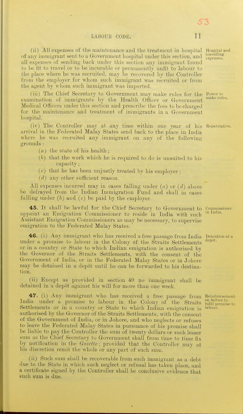 (ii) All expenses of the niaiiitonaiice and the treatment in hospital HospUul and of any immigrant sent to a Grovernment hospital iiucler this section, and I'.™Kl^jKif iill expenses of sendin<j- back under this section any immigrant found to be fit to travel or to be incurable or permanently unfit to labour to the place where he was recruited, may be recovered by the Controller from the employer for whom such immigrant was recruited or from the agent by whom such immigrant was imported. (iii) The Chief Secretary to Government may make rules for the Power to examination of immigrants by the Health Officer or Government Medical Ofhcers under this section and prescribe the fees to be charged for the maintenance and treatment of immigrants in a Government hospital. (iv) The Controller may at any time within one year of his Repalriation. arrival in the Federated Malay States send back to the place in India where he was recruited any immigrant on any of the following grounds: (ft) the state of his health ; (b) that the work which he is required to do is uusuited to his capacity ; (c) that he has been unjustly treated by his employer; (d) any other sufficient reason. All expenses incurred may in cases falling under (a) or (d) above be defrayed from the Indian Immigration Fund and shall in cases falling under (¥) and (c) be paid by the employer. 45. It shall be lawful for the Chief Secretary to Government to Commissioner appoint an Emigration Commissioner to reside in India with such Assistant Emigration Commissioners as may be necessary, to supervise emigration to the Federated Malay States. 46. (i) Any imDiigrant who has received a free passage from India Detention at a under a promise to laboiu- in the Colony of the Straits Settlements or in a country or State to which Indian emigration is authorised by the Governor of the Straits Settlements, with the consent of the Government of India, or in the Federated Malay States or in Johore may be detained in a depot until he can be forwarded to his destina- tion. (ii) Except as provided iu section 49 no immigrant shall be detained in a depot against his will for more than one week. 47. (i) Any immigrant who has received a free passage from Reimbursement India under a promise to labour in the Colony of the Straits hum p.'omVse to Settlements or in a country or State to which Indian emigration is 'abonr. authorised by the Governor of the Straits Settlements, with the consent of the Government of India, or in Johore, and who neglects or refuses to leave the Federated Malay States in pursuance of his promise shall be liable to pay the Controller the sum of twenty dollars or such lesser sum as the Chief Secretary to Government shall from time to time fix by notification in the Gazette; provided that the Controller may at his discretion remit the whole or any part of such sum. (ii) Such sum sliall be recoverable from such immigrant as a debt due to the State in which such neglect or refusal has taken place, and a certificate signed by the Controller shall be conclusive evidence that such sum is due.