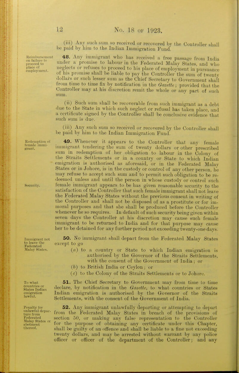 Koimlmrsciiiciit on fiiilun- to pfoceed to place of PlliployilKMll. RcfU'inption of feiimle iinini- Ki'iint. Security. JiiiiiuKiiint not to leave the Federated Malay States. To what countries or States Indian emigration lawful. Penalty for unlawful depar- ture from Federated Malay Stjites oi abetment thereof. (iii) Any such sum so received or recovered hy the Controller shall be paid by him to the Indian Immigration Fund*. 48. Any immigrant who has received a free passa^'e from India under a promise to labour in the Federated Malav States, and who neglects or refuses to proceed to his place of employment in pursuance of his promise shall be liable to pay the Controller the sum of twenty dollars or such lesser sum as the Chief Secretary to Government shall from time to time fix by notification in the Gazette; provided that the Controller may at his discretion i-einit the whole or any part of such sum. (ii) Such sum shall be recoverable from such immigrant as a debt due to the State in which such neglect or refusal has taken place, and a certificate signed by the Controller shall be conclusive evidence that such sum is due. (iii) Any such sum so received or recovered by the Controller shall be paid by liim to the Indian Immigration Fund. 49. Whenever it appears to the Controller that any female immigrant tendering the sum of twenty dollars or other prescrilxjd sum in redemption of her obligation to labour in the Colony of the Straits Settlements or in a country or State to which Indian emigration is authorised as aforesaid, or in the Federated Malav States or in Johore, is in the custody or control of any other person, he may refuse to accept such sum and to permit such obligation to be re- deemed unless and until the person in whose custody or control such female immigrant appears to be has given reasonable security to the satisfaction of the Controller that such female immigrant shall liot leave the Federated Malay States without the previous consent in writing of the Controller and shall not be disposed of as a prostitute or for im- moral purposes and that she shall be produced before the Controller whenever he so requires. In default of such security being given within seven days the Controller at his discretion may cause such female immigrant to be returned to India and for that purpose may cause her to be detained for any further period not exceeding twenty-oiie days. 50. No immigrant shall depart from the Federated Malay States except to go (a) to a country or State to which Indian emigration is authorised by the Governor of the Straits Settlements, with the consent of the Government of India; or (fe) to British India or Ceylon ; or (c) to the Colony of the Straits Settlements or to Johore. 51. The Chief Secretary to Government may from time (o time declare, by notification in the Gazette, to Avhat countries or States Indian emigration is authorised by the Governor of the Straits Settlements, with the consent of the Government of India. 52. Any immigrant unlawfully departing or attempting to depart from the Fedei'ated Malay States in breach of the provisions of section 50, or making any false representation to the Controller for the purpose of obtaining any certificate under this Chapter, shall be guilty of an offence and shall be liable to a fine not exceeding twenty dollars, and may be arrested without warrant by any police officer or officer of the department of the Controller; and any