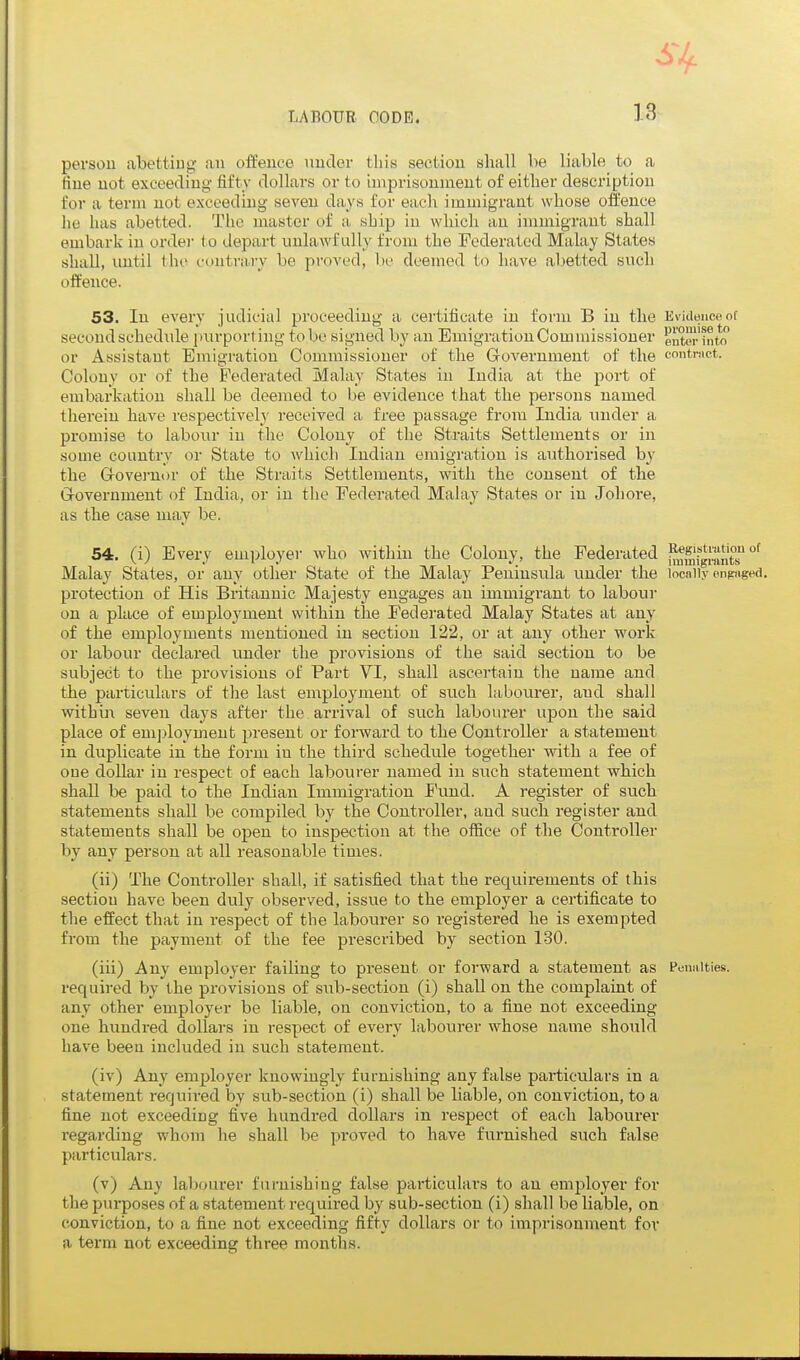 person abetting an offence under this section shall be liable to a fine not exceeding- fifty dollars or to iinprisounieut of either description for a term not exceeding seven days for each immigrant whose offence he has abetted. The master of a ship in which an immigrant shall embark in ordei- (o depart unlawfully from the Federated Malay States shall, until Ihe contrary be proved, be deemed to have abetted such offence. 53. In every judicial proceeding a certificate in form B in the Evidence of second schedide purport ing to be signed by an Emigration Com missioner enter into or Assistant Emigration Commissioner of the Grovernment of the contmct. Colony or of the Federated Malay States in India at the port of embarkation shall be deemed to be evidence that the persons named therein have respectively received a free passage from India under a promise to laboiu in the Colony of the Straits Settlements or in some country or State to which Indian emigration is authorised by the Govei-nor of the Straits Settlements, with the consent of the Grovernment of India, or in the Federated Malay States or in Johore, as the case may be. 54, (i) Every emiiloyer who within the Colony, the Federated ^Sg™^^^^^^ Malay States, or any other State of the Malay Peninsula under the incniiy enpnged. pi'otection of His Britannic Majesty engages an immigrant to labour on a place of employment within the Federated Malay States at any of the employments mentioned in section 122, or at any other work or labour declared under the provisions of the said section to be subject to the provisions of Part VI, shall ascertain the name and the particulars of the last employment of such labourer, and shall within seven days after the arrival of such labourer upon the said place of eni])loymeut present or forward to the Controller a statement in duplicate in the form in the third schedule together with a fee of one dollar in respect of each labourer named in such statement which shall be paid to the Indian Immigration Fiuid. A register of such statements shall be compiled by the Controller, and such register and statements shall be open to inspection at the office of the Controller by any person at all reasonable times. (ii) The Controller shall, if satisfied that the requirements of this section have been duly observed, issue to the employer a cei'tificate to the effect that in respect of the labourer so registered he is exemjjted from the payment of the fee prescribed by section 130. (iii) Any employer failing to present or forward a statement as Poimities. required by the provisions of sub-section (i) shall on the complaint of any other employer be liable, on conviction, to a fine not exceeding one hundred dollars in respect of every labourer whose name should have been included in such statement. (iv) Any employer knowingly furnishing any false particulars in a statement required by sub-section (i) shall be liable, on conviction, to a fine not exceeding five hundred dollars in respect of each labourer regarding whom lie shall be proved to have furnished such false particulars. (v) Any labourer furnishing false particulars to an employer for the purposes of a statement required by sub-section (i) shall be liable, on conviction, to a fine not exceeding fifty dollars or to imprisonment fov a term not exceeding three months.