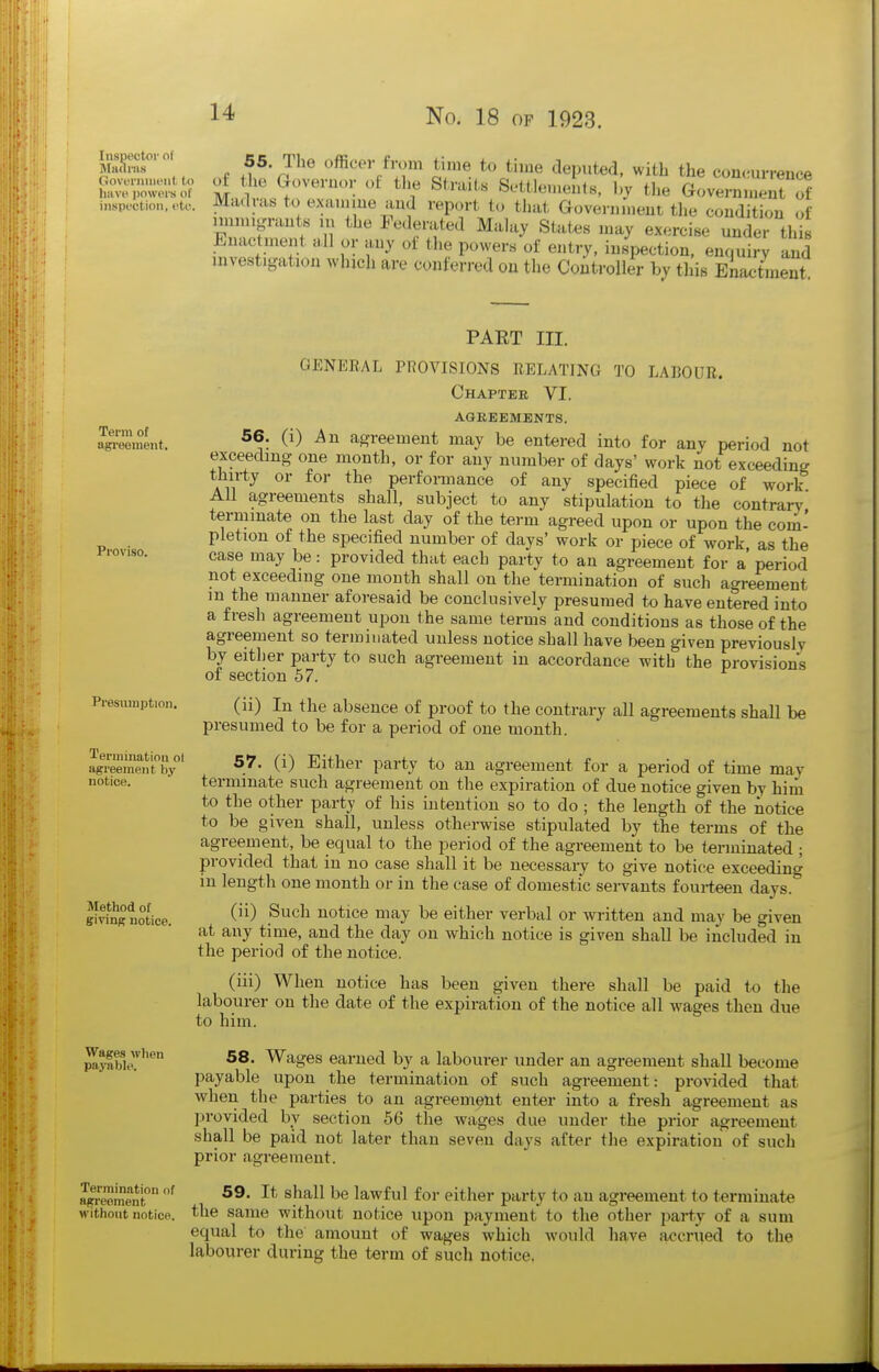 nXuf '' ^^-^''^ officer from time to time deputed, with the conc;urrence (iovenmicnt to ol the Goveruor ol tlie Straits ScHIphkmiIm fi,^ '■cui.e liavi-powPisoi TIT,!. X • T 'j'jau.b ocuiciiients, i)y tiie Grovernmeut of inspection, etc. Mdduis to exauiiue and report to that aovenimeut tlie condition of imnugrants m the Federated Malay States may exercise under this Enactment all or any of tlie powers of entry, inspection, enquiry and investigation which are conferred on the Controller by this Ena<;tment Term of agreement. Proviso. Presumption. PART III. GENERAL PROVISIONS RELATING TO LABOUR. Chaptee VI. AGREEMENTS. 56. (i) An agreement may be entered into for any period not exceeding one month, or for any number of days' work not exceeding thirty or for the performance of any specified piece of work All agreements shall, subject to any stipulation to the contrary terminate on the last day of the term agreed upon or upon the com- pletion of the specified number of days' work or piece of work, as the case may be: provided that each party to an agreement for a' period not exceeding one month shall on the termination of such agreement m the manner aforesaid be conclusively presumed to have entered into a fresh agreement upon the same terms and conditions as those of the agreement so terminated unless notice shall have been given previously by either party to such agreement in accordance witb the provisions of section 57. (ii) In the absence of proof to the contrary all agreements shall be presumed to be for a period of one month. lerminatioii ol agreement by notice. Method of givinff notice. 57. (i) Either party to an agreement for a period of time may terminate such agreement on the expiration of due notice given by him to the other party of his intention so to do; the length of the notice to be given shall, unless otherwise stipulated by the terms of the agreement, be equal to the period of the agreement to be terminated ; provided that in no case shall it be necessary to give notice exceeding in length one month or in the case of domestic servants foui-teen days. (ii) Such notice may be either verbal or written and may be given at any time, and the day on which notice is given shall be included in the period of the notice. (iii) When notice has been given there shall be paid to the labourer on the date of the expiration of the notice all wages then due to him. 58. Wages earned by a labourer under an agreement shall become payable upon the termination of such agreement: provided that when the parties to an agreement enter into a fresh agreement as provided by section 56 the wages due under the prior agreement shall be paid not later than seven days after tlie expiration of such prior agreement. agreoment ^^^^^ l^v^ivX for either party to an agreement to terminate without notice, the same without notice upon payment to the other party of a sum equal to the amount of wages which would have accrued to the labourer during the term of such notice. Wages when payable.