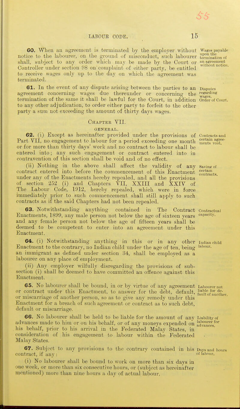 60. Whon tiu agTeeiueiit is terminated by the employer without Wages payabje notice to the labourer, on the ground of misconduct, such labourer to'mination of shall, subject to any order which may be made by the Court or ™t'i*JJJftotjce Controller under section 98 on'complaint of cither party, be entitled to receive wages only up to the day on which the agreement was terminated. 61. In the event of any dispute arising between the parties to an Disputes agreement concerning wages due thereunder or concerning the '■''p»''J'ng termination of the same it shall be lawful for the Court, in addition oi-der'of Court, to any other adjudication, to order either party to forfeit to the other party a sum not exceeding the amount of thirty days wages. Chapter VII. GENERAL. 62. (i) Except as hereinafter provided under the provisions of Contracts and Part VII, no engagement to labour for a period exceeding one mouth mentsvmdr or for more than thirty days' work and no contract to labour shall be entered into; any such engagement or contract entered into in contravention of this section shall be void and of no effect. (ii) Nothing in the above shall affect the validity of any Savinuot contract entered into before the commencement of this Enactment coJ'itmcts under any of the Enactments hereby repealed, and all the provisions of section 252 (i) and Chapters VII, XXIII and XXIV of The Labour Code, 1912, hereby repealed, which were in force immediately prior to such commencement shall still apply to such contracts as if the said Chapters had not been i-epealed. 63. Notwithstanding anything contained in The Contract Contractual Enactments, 1899, any male person not below the age of sixteen years capacity, and any female person not below the age of fifteen years shall be deemed to be competent to enter into an agreement under this Enactment. 64. (i) Notwithstanding anything in this or in any other Indian child Enactment to the contrary, no Indian child under the age of ten, being an immigrant as defined under section 34, shall be employed as a labourer on any place of employment. (ii) Any employer wilfully disregarding the provisions of sub- section (i) shall be deemed to have committed an offence against this Enactment. 65. No labourer shall be bound, in or by virtue of any agreement Labourer not or contract under this Enactment, to answer for the debt, default, J''^';'® ^''r t. n , • fault of another. or miscarriage oi another person, so as to give any remedy under this Enactment for a breach of such agreement or contract as to such debt, default or miscarriage. 66. No labourer shall be held to be liable for the amount of any Liability of advances made to him or on his behalf, or of any moneys expended oia lui^'nceV'' his behalf, prior to his arrival in the Federated Malay States, in consideration of his engagement to labour within the Federated Malay States. 67. Subject to any provisions to the contrary contained in his Days and hours contract, if any : f labour. (i) No labourer shall be bound to work on more tha,n six days in one week, or more than six consecutive hours, or (subject as hereinafter raentioned) more than nine hours a day of actual labour.