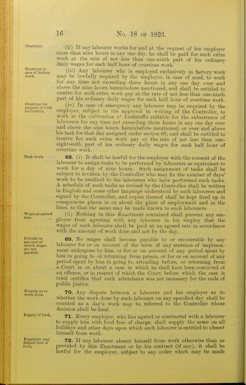 Overtime. Overtime in ca.-ft of factory work. Overtime for purpose of food cultivation. Task work. Waj?es at agreed rate. ^, Periods on account of which wages are not payable. Dispute ns to work done. Supply of food. Employer may deduct cost of food, (ii) If auy labourer works for and at the request of his eiuplover more than nine hours in auy one day, he shall be paid for such extra work at the rate of not less than one-ninth part of his ordinary daily wages for each half hour of overtime work, (iii) Any labourer who is employed exclusively in factory work may be lawfully required by the employer, in case of need, to work for any time not exceediu}? three hours in any one day over and above the nine hours hei-einbefore mentioned, and shall be entitled to receive for such extra work pay at the rate of not less than one-ninth part of his ordinary daily wages for each half hour of overtime work. (iv) In case of emergency any labourer may be required by the employer, subject to the approval in writing of the Controller, to work at the cultivation of foodstuffs suitable for the subsistence of labourers for auy time not exceeding three hours in any one day over and above the nine hours hereinbefore mentioned, or over and above his task for that day assigned under sect-ion 68, and shall be entitled to receive for such extra work pay at the rate of not less than one- eighteenth part of his ordinary daily wages for each half hour of overtime work. 68. (i) It shall be lawful for the employer with the consent of the labourer to assign tasks to be performed by labotirers as equivalent to work for a day of nine hours. Such assignment of tasks shall be subject to revision by the Controller who may fix the number of days' work to be credited to the labourers who have performed such tasks. A schedule of such tasks as revised by the Controller shall be written in English and some other language understood by such labourers and signed by the Controller, and copies thereof shall be kept fixed up in conspicuous places in or about the place of employment and in the lines, so that the same may be made known to such labourers. (ii) Nothing in this Enactment contained shall prevent any em- ployer from agreeing with any labourer in his employ that the wages of such labourer shall be paid at an agreed rate in accordance with the amount of woi-k done and not by the day. 69. No wages shall become payable to or recoverable by any labourer for or on account of the term of any sentence of imprison- ment undergone by him, or for or on account of any period spent by him in going to or returning from prison, or for or on account of any period spent by him in going to, attending before, or returning firom a Court in or about a case in which he shall have been convicted of an offence, or in resjiect of which the Court before which the case is tried certifies that such attendance was not necessary for the ends of public justice. 70. Any dispute between a labourer and his employer as to whether the work done by such laboiu-er on any specified day shall be counted as a day's work may be referred to the Controller whose decision shall be final. 71. Every employer, who has agi-eed or contracted with a labourer to supply him with food free of charge, shall supply the same on all holidays and other days upon which such labourer is entitled to absent himself from work. 72. If any labourer absent himself from work otherwise than as provided by this Enactment or by his conti-act (if any), it shall be lawful for the employer, subject to any order which may be made