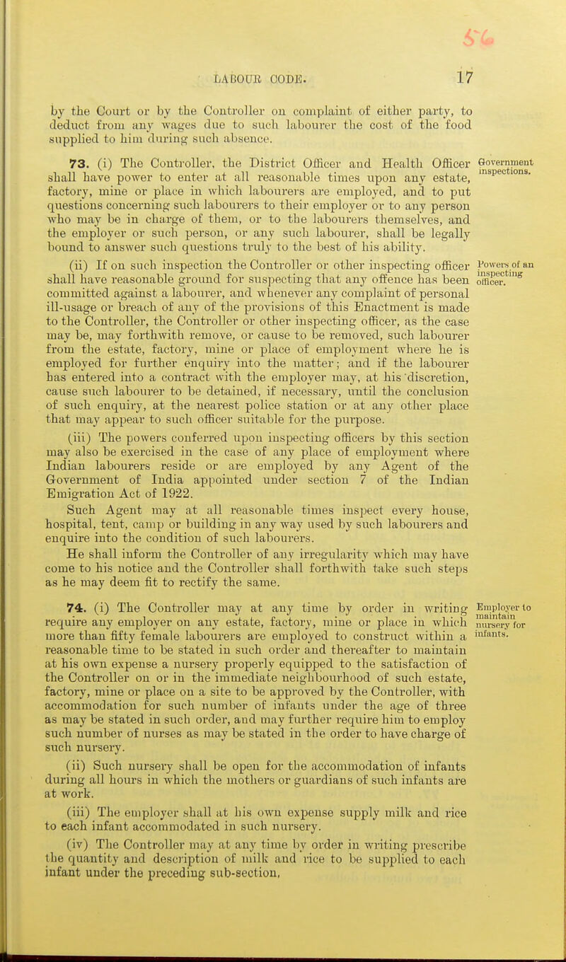 by the Court or by the Controller on complaint of either party, to deduct from any wages due to such laboui-er the cost of the food supplied to hiiu during such absence. 73. (i) The Controller, the District Officer and Health Officer Government shall have power to enter at all reasonable times upon any estate, ^^^^^^ factory, mine or place in which labourers are employed, and to put questions concerning such labourers to their employer or to any person who may be in charge of them, or to the labourers themselves, and the employer or such person, or any such labourer, shall be legally bound to answer such questions truly to the best of his ability. (ii) If on such inspection the Controller or other inspecting officer i^owers of an shall have reasonable ground for susjjecting that any offence has been imcer.*'^ committed against a labourer, and whenever any complaint of personal ill-usage or breach of any of the provisions of this Enactment is made to the Controller, the Controller or other inspecting officer, as the case may be, may forthwith remove, or cause to be removed, such labourer from the estate, factory, mine or place of employment where he is employed for further enquiry into the matter; and if the labourer has entered into a contract with the employer may, at his 'discretion, cause such labourer to be detained, if necessary, until the conclusion of such enquiry, at the nearest police station or at any other place that may appear to such officer suitable for the piu-pose. (iii) The powers conferred upon inspecting officers by this section may also be exercised in the case of any place of employment where Indian labourers reside or are employed by any Agent of the Government of India appointed under section 7 of the Indian Emigration Act of 1922. Such Agent may at all reasonable times inspect every house, hospital, tent, camp or building in any way used by such labourers and enquire into the condition of such labourers. He shall inform the Controller of any irregularity which may have come to his notice and the Controller shall forthwith take such steps as he may deem fit to rectify the same. 74. (i) The Controller may at any time by order in writing Employer to require any employer on any estate, factory, mine or place in which mu-sei\y'for more than fifty female labourers are employed to construct within a if™ts. reasonable time to be stated in such order and thereafter to maintain at his own expense a nursery properly equipped to the satisfaction of the Controller on or in the immediate neighbourhood of such estate, factory, mine or place on a site to be approved by the Controller, with accommodation for such number of infants under the age of three as may be stated in such order, and may further require him to employ such number of nurses as may be stated in the order to have charge of such nursery. (ii) Such nursery shall be open for the accommodation of infants during all hours in which the mothers or guardians of .such infants are at work. (iii) The employer .shall at his own expense supply milk and rice to each infant accommodated in such nursery. (iv) The Controller may at any time by order in writing prescribe the ciuantity and deso'iption of milk and rice to be supplied to each infant under the preceding sub-section,