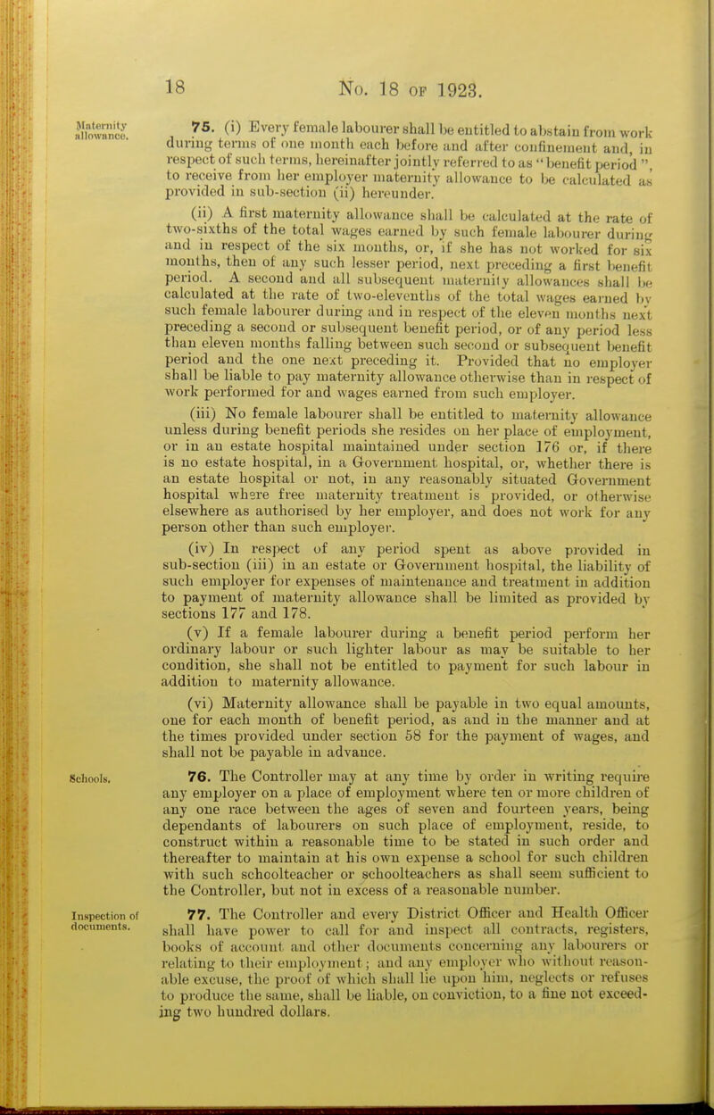 Jlnlernity iillownnco. Schools, Inspection of documents. 75. (i) Every female labourer shall be eutitled to abstain from work duriug terms of oue month each before and after confinement and, in respect of such terms, hereinafter jointly referred to as benefit period , to receive from her employer maternity allowance to be calculated as provided in sub-section (ii) hereunder. (ii) A first maternity allowance shall be calculated at the rate of two-sixths of the total wages earned by such female labourer during and in respect of the six months, or, if she has not worked for six months, then of any such lesser period, next preceding a first lienefit period. A second and all subsequent inaternify allowances shall be calculated at the rate of two-elevenths of the total wages earned by such female labourer during and in respect of the eleven months next preceding a second or subsequent benefit period, or of any period less than eleven months falling between such second or subsequent benefit period and the one next preceding it. Provided that no emplo3'er shall be liable to pay maternity allowance otherwise than in respect of work performed for and wages earned from such employer. (iii) No female labourer shall be entitled to maternity alloAvauce unless during benefit periods she resides on her place of employment, or in an estate hospital maintained under section 176 or, if there is no estate hospital, in a Grovernment hospital, or, whether there is an estate hospital or not, in any reasonably situated Government hospital where free maternity treatment is provided, or otherwise elsewhere as authorised by her employer, and does not work for any person other than such employer. (iv) In respect of any period spent as above provided in sub-section (iii) in an estate or Government hospital, the liability of such employer for expenses of maintenance and treatment in addition to payment of maternity allowance shall be limited as provided by sections 177 and 178. (v) If a female labourer during a benefit period perform her oi'dinary labour or such lighter labour as may be suitable to her condition, she shall not be entitled to payment for such labour in addition to maternity allowance. (vi) Maternity allowance shall be payable in two equal amoimts, one for each month of benefit period, as and in the manner and at the times provided under section 58 for the payment of wages, and shall not be payable in advance. 76. The Controller may at any time by order in writing require any employer on a place of employment where ten or more children of any one race between the ages of seven and fourteen years, being dependants of labourers on such place of employment, reside, to construct within a reasonable time to be stated in such order and thereafter to maintain at his own expense a school for such children with such schoolteacher or schoolteachers as shall seem sufiicient to the Controller, but not in excess of a reasonable number. 77. The Controller and every District Ofiicer and Health Officer shall have power to call for and inspect all contracts, registers, books of account and other documents concerning any labourers or relating to their employment; and any employer who williout reason- able excuse, the proof of which shall lie upon him, neglects or refuses to produce the same, shall be liable, on conviction, to a fine not exceed- ing two hundred dollars.