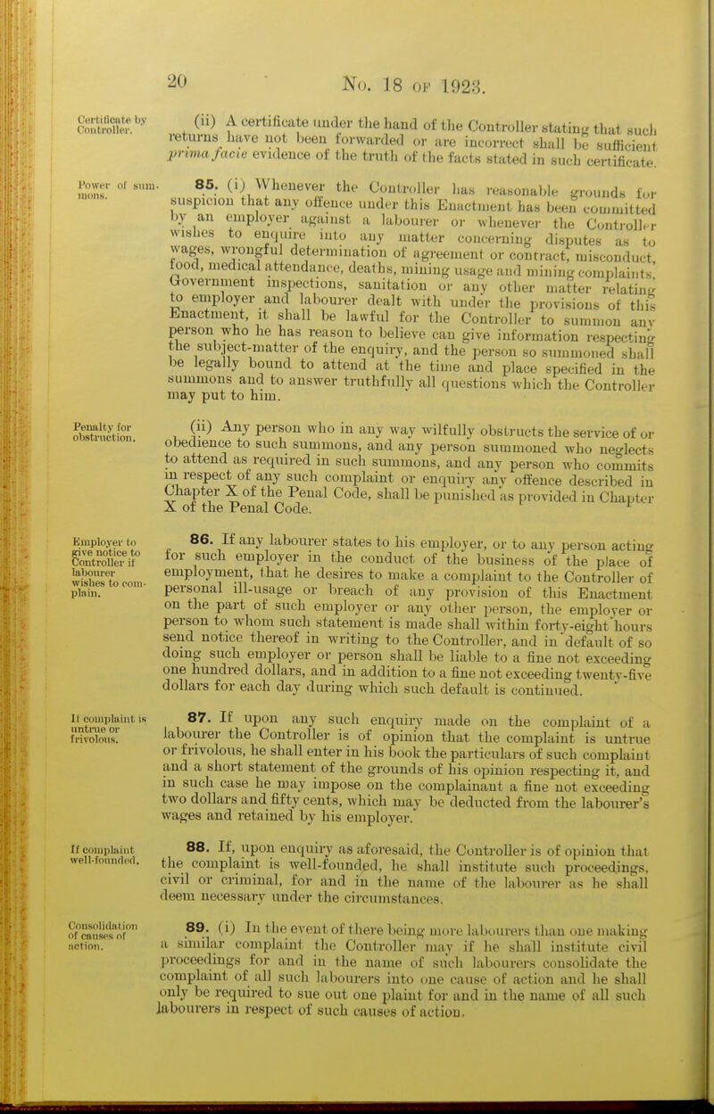 Cet'titlcate by Controller. Power of suiu- IIIOII!). Penalty for obstruction. Employer to give notice to Controller if labourer wishes to eom- plain. II complaint is untrue or frivolous. If complaint well-fouiul(ffl. Consolidation of causes of iiction. (u) A cei-tihcate imder tlie hand of the Controller statinL' that such returns have not been forwarded or are incorrect shall be sufficien ■prima facie evidence of the truth of the facts stated in such certificate. 86. (i) Whenever the Controller has reasonable grounds for suspicion that any offence under this Enactment has been committed by an employer agamst a labourer or wheuevei- the Contioll. r wishes to enquire into any matter concerning disputes as to wages, wrongfu determination of agreement or contractt misconduct, iood, medical attendance, deaths, mining usage and mining complaints Government inspections, sanitation or any other matter 4latin« to employer and labourer dealt with under the provisions of this Enactment, it shall be lawful for the Controller to summon anv person who he has reason to believe can give information respecting the subiect-matter of the enquiry, and the person so summoned shall be legally bound to attend at the time and place specified in the summons and to answer truthfully all cjuestions which the Controller may put to him. (ii) Any person who in any way wilfully obstructs the service of or obedience to such summons, and any person summoned who neo-lects to attend as required in such summons, and any person who commits m respect of any such complaint or enquiry any offence described in Chapter X of the Penal Code, shall be punished as provided in Chapter X of the Penal Code. ^ 86. If any labourer states to his employer, or to any person acting tor such employer in the conduct of the business of the place of employment, that he desires to make a complaint to the Controller of personal ill-usage or breach of any provision of this Enactment on the part of such employer or any other person, the employer or person to whom such statement is made shall Avithin forty-eight'hours send notice thereof in writing to the Controller, and in'default of so doing such employer or person shall be liable to a fine not exceeding one hundred dollars, and in addition to a fine not exceeding twenty-five dollars for each day during which such default is continued. 87. If upon any such enquiry made on the complaint of a labourer the Controller is of opinion that the complaint is untrue or frivolous, he shall enter in his book the particulars of such complaint and a short statement of the grounds of his opinion respecting it, and m such case he may impose on the complainant a fine not exceeding two dollars and fifty cents, which may be deducted from the labourer's wages and retained by his employer. 88. If, upon enquiry as aforesaid, the Controller is of opinion that the complaint is well-founded, he shall institute such proceedings, civil or criminal, for and in the name of the labourer as he shall deem necessary under the circumstances. 89. (i) In the event of there being more labourers than one making a similar complaint the Controller may if he shall institute civil proceedings for and in the name of such labourers consolidate the complaint of all such labourers into t)ne cause of action and he shall only be required to sue out one plaint for and in the name of all such labourers in respect of such causes of action,