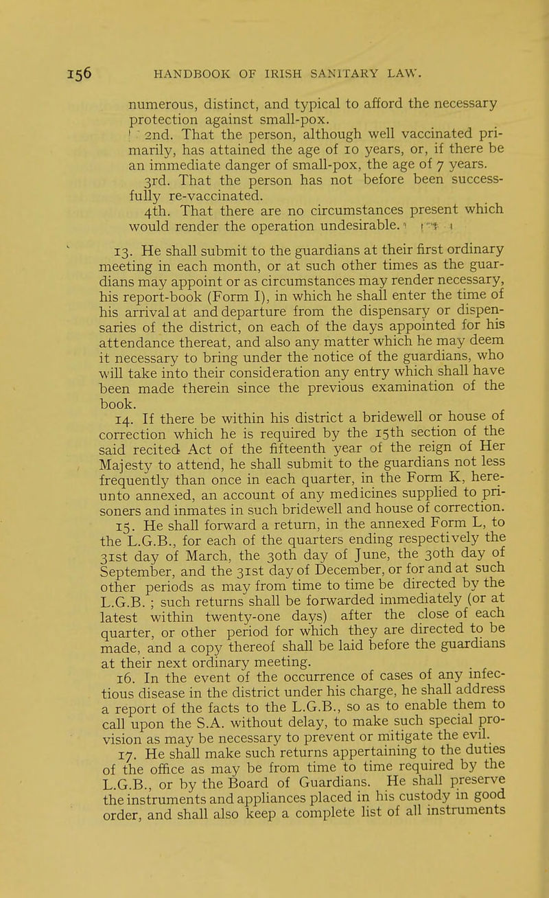 numerous, distinct, and typical to afford the necessary protection against small-pox. • ' 2nd. That the person, although well vaccinated pri- marily, has attained the age of lo years, or, if there be an immediate danger of small-pox, the age of 7 years. 3rd. That the person has not before been success- fully re-vaccinated. 4th. That there are no circumstances present which would render the operation undesirable. t ''i \ 13. He shall submit to the guardians at their first ordinary meeting in each month, or at such other times as the guar- dians may appoint or as circumstances may render necessary, his report-book (Form I), in which he shall enter the time of his arrival at and departure from the dispensary or dispen- saries of the district, on each of the days appointed for his attendance thereat, and also any matter which he may deem it necessary to bring under the notice of the guardians, who will take into their consideration any entry which shall have heen made therein since the previous examination of the book. 14. If there be within his district a bridewell or house of correction which he is required by the 15 th section of the said recited Act of the fifteenth year of the reign of Her Majesty to attend, he shall submit to the guardians not less frequently than once in each quarter, in the Form K, here- unto annexed, an account of any medicines supphed to pri- soners and inmates in such bridewell and house of correction. 15. He shall forward a return, in the annexed Form L, to the L.G.B., for each of the quarters ending respectively the 31st day of March, the 30th day of June, the 30th day of September, and the 31st day of December, or for and at such other periods as may from time to time be directed by the L.G.B. ; such returns shall be forwarded immediately (or at latest within twenty-one days) after the close of each quarter, or other period for which they are directed to be made, and a copy thereof shall be laid before the guardians at their next ordinary meeting. 16. In the event of the occurrence of cases of any mfec- tious disease in the district under his charge, he shall address a report of the facts to the L.G.B., so as to enable them to call upon the S.A. without delay, to make such special pro- vision as may be necessary to prevent or mitigate the evil. 17. He shall make such returns appertaining to the duties of the office as may be from time to time required by the L.G.B., or by the Board of Guardians. He shall preserve the instruments and appliances placed in his custody m good order, and shall also keep a complete list of all instruments