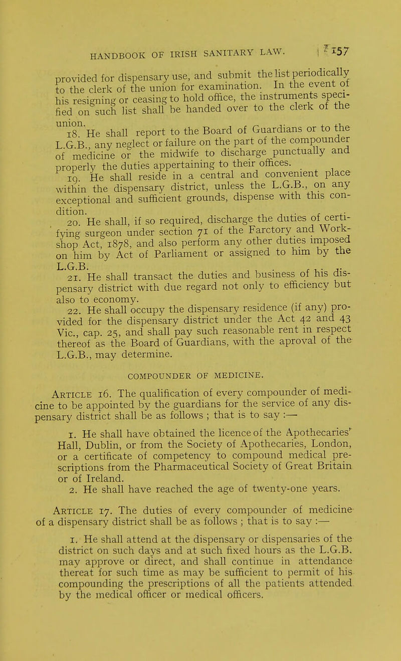provided for dispensary use, and submit the list periodically to the clerk of the union for examination. In the event ot his resigning or ceasing to hold office, ^he instruments speci- fied on such list shall be handed over to the clerk of the i8 He shall report to the Board of Guardians or to the L G B any neglect or failure on the part of the compounder of medicine or the midwife to discharge punctually and properly the duties appertaining to their offices. IQ He shall reside in a central and convenient place within the dispensary district, unless the L.G.B., on any exceptional and sufficient grounds, dispense with this con- dition. , 1 r X- 20 He shall, if so required, discharge the duties of certi- ■ fying surgeon under section 71 of the Farctory and Work- shop Act, 1878, and also perform any other duties imposed on him by Act of ParHament or assigned to him by the L G B 21. He shall transact the duties and business of his dis- pensary district with due regard not only to efficiency but also to economy. 22. He shall occupy the dispensary residence (if any) pro- vided for the dispensary district under the Act 42 and 43 Vic, cap. 25, and shall pay such reasonable rent m respect thereof as the Board of Guardians, with the aproval of the L.G.B., may determine. COMPOUNDER OF MEDICINE. Article 16. The qualification of every compounder of medi- cine to be appointed by the guardians for the service of any dis- pensary district shall be as follows ; that is to say :— 1. He shall have obtained the licence of the Apothecaries' Hall, Dublin, or from the Society of Apothecaries, London, or a certificate of competency to compound medical pre- scriptions from the Pharmaceutical Society of Great Britain or of Ireland. 2. He shall have reached the age of twenty-one years. Article 17. The duties of every compounder of medicine of a dispensary district shall be as follows ; that is to say :— I. He shall attend at the dispensary or dispensaries of the district on such days and at such fixed hours as the L.G.B. may approve or direct, and shall continue in attendance thereat for such time as may be sufficient to permit of his compounding the prescriptions of all the patients attended, by the medical officer or medical officers.