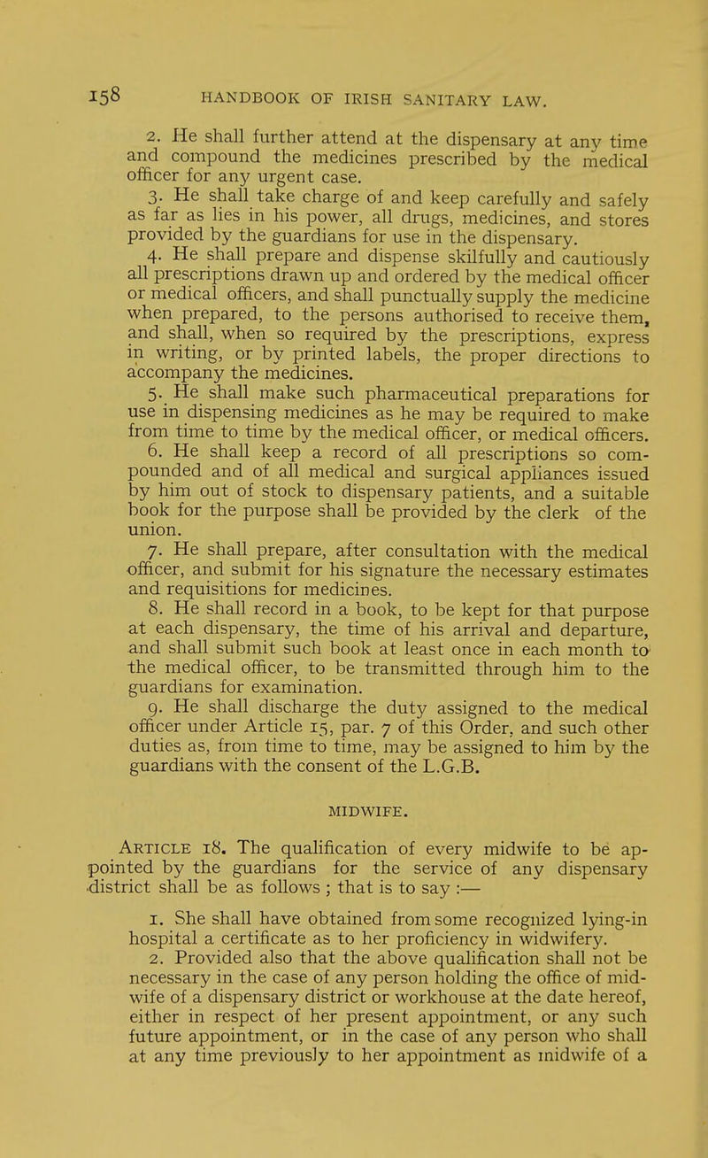 2. He shall further attend at the dispensary at a.ny time and compound the medicines prescribed by the medical ofhcer for any urgent case. 3. He shall take charge of and keep carefully and safely as far as lies in his power, all drugs, medicines, and stores provided by the guardians for use in the dispensary. 4. He shall prepare and dispense skilfully and cautiously all prescriptions drawn up and ordered by the medical officer or medical officers, and shall punctually supply the medicine when prepared, to the persons authorised to receive them, and shall, when so required by the prescriptions, express in writing, or by printed labels, the proper directions to accompany the medicines. 5. He shall make such pharmaceutical preparations for use in dispensing medicines as he may be required to make from time to time by the medical officer, or medical officers. 6. He shall keep a record of all prescriptions so com- pounded and of all medical and surgical appliances issued by him out of stock to dispensary patients, and a suitable book for the purpose shall be provided by the clerk of the union. 7. He shall prepare, after consultation with the medical officer, and submit for his signature the necessary estimates and requisitions for medicines. 8. He shall record in a book, to be kept for that purpose at each dispensary, the time of his arrival and departure, and shall submit such book at least once in each month to the medical officer, to be transmitted through him to the guardians for examination. 9. He shall discharge the duty assigned to the medical officer under Article 15, par. 7 of this Order, and such other duties as, from time to time, may be assigned to him by the guardians with the consent of the L.G.B. MIDWIFE. Article 18. The qualification of every midwife to be ap- pointed by the guardians for the service of any dispensary •district shall be as follows ; that is to say :— 1. She shall have obtained from some recognized lying-in hospital a certificate as to her proficiency in widwifery. 2. Provided also that the above qualification shall not be necessary in the case of any person holding the office of mid- wife of a dispensary district or workhouse at the date hereof, either in respect of her present appointment, or any such future appointment, or in the case of any person who shall at any time previously to her appointment as midwife of a