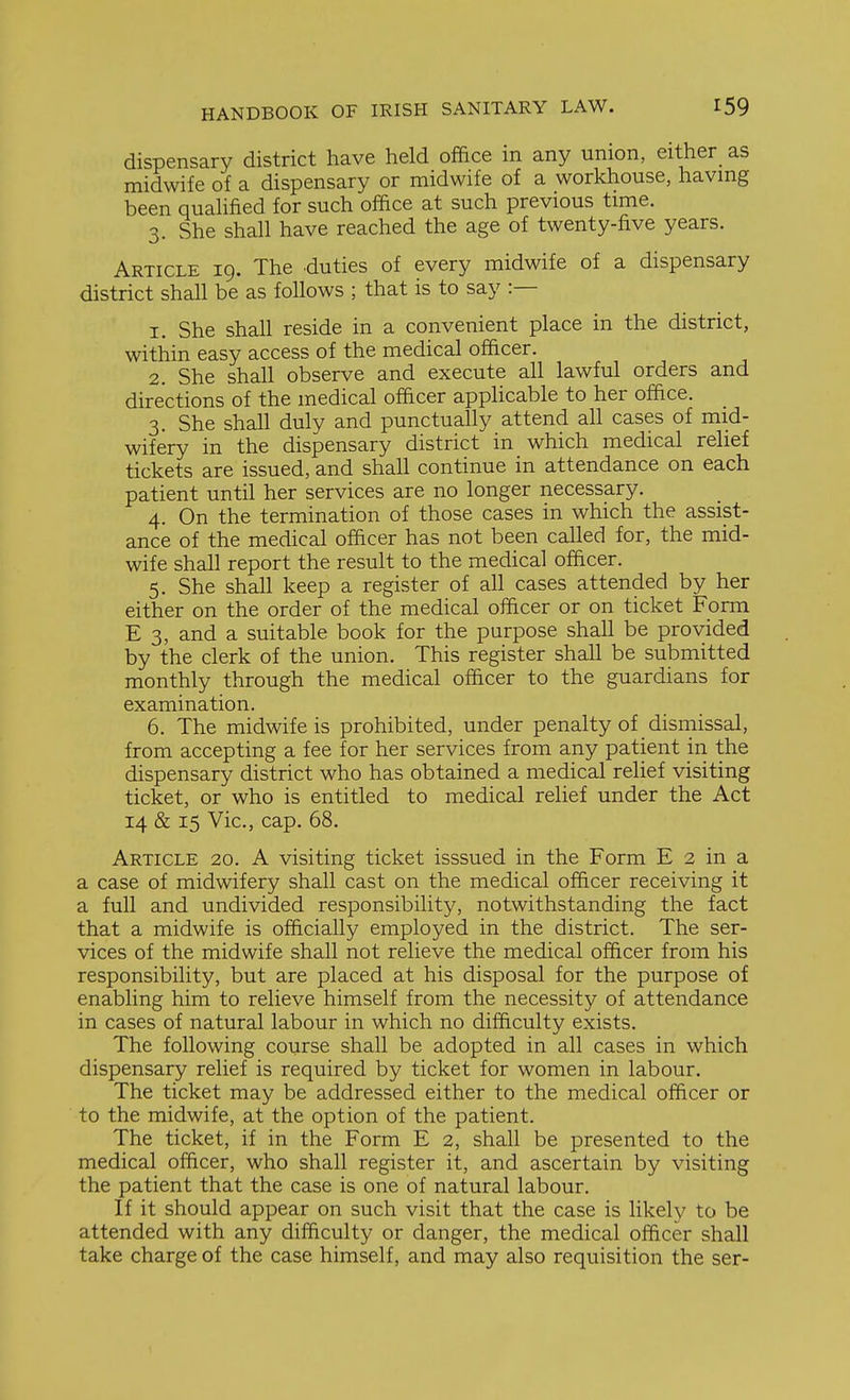 dispensary district have held office in any union, either as midwife of a dispensary or midwife of a workhouse, having been quahfied for such office at such previous time. 3. She shall have reached the age of twenty-five years. Article 19. The duties of every midwife of a dispensary district shall be as follows ; that is to say :— 1. She shall reside in a convenient place in the district, within easy access of the medical officer. 2. She shall observe and execute all lawful orders and directions of the medical officer applicable to her office. 3. She shall duly and punctually attend all cases of mid- wifery in the dispensary district in which medical relief tickets are issued, and shall continue in attendance on each patient until her services are no longer necessary. 4. On the termination of those cases in which the assist- ance of the medical officer has not been called for, the mid- wife shall report the result to the medical officer. 5. She shall keep a register of all cases attended by her either on the order of the medical officer or on ticket Form E 3, and a suitable book for the purpose shall be provided by the clerk of the union. This register shall be submitted monthly through the medical officer to the guardians for examination. 6. The midwife is prohibited, under penalty of dismissal, from accepting a fee for her services from any patient in the dispensary district who has obtained a medical relief visiting ticket, or who is entitled to medical relief under the Act 14 & 15 Vic, cap. 68. Article 20. A visiting ticket isssued in the Form E 2 in a a case of midwifery shall cast on the medical officer receiving it a full and undivided responsibility, notwithstanding the fact that a midwife is officially employed in the district. The ser- vices of the midwife shall not relieve the medical officer from his responsibility, but are placed at his disposal for the purpose of enabling him to relieve himself from the necessity of attendance in cases of natural labour in which no difficulty exists. The following course shall be adopted in all cases in which dispensary relief is required by ticket for women in labour. The ticket may be addressed either to the medical officer or to the midwife, at the option of the patient. The ticket, if in the Form E 2, shall be presented to the medical officer, who shall register it, and ascertain by visiting the patient that the case is one of natural labour. If it should appear on such visit that the case is likely to be attended with any difficulty or danger, the medical officer shall take charge of the case himself, and may also requisition the ser-