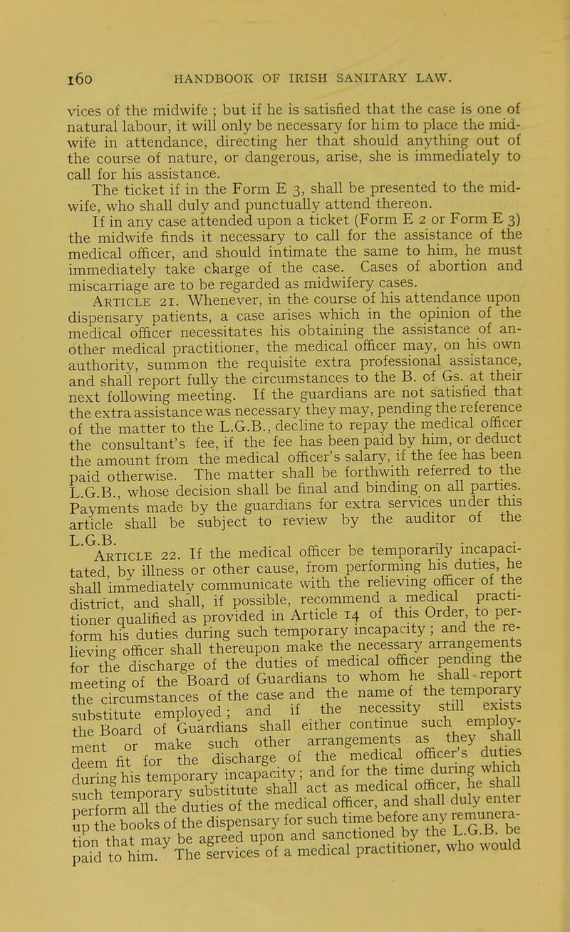 vices of the midwife ; but if he is satisfied that the case is one of natural labour, it will only be necessary for him to place the mid- wife in attendance, directing her that should anything out of the course of nature, or dangerous, arise, she is immediately to call for his assistance. The ticket if in the Form E 3, shall be presented to the mid- wife, who shall duly and punctually attend thereon. If in any case attended upon a ticket (Form E 2 or Form E 3) the midwife finds it necessary to call for the assistance of the medical officer, and should intimate the same to him, he must immediately take charge of the case. Cases of abortion and miscarriage are to be regarded as midwifery cases. Article 21. Whenever, in the course of his attendance upon dispensary patients, a case arises which in the opinion of the medical officer necessitates his obtaining the assistance of an- other medical practitioner, the medical officer may, on his own authority, summon the requisite extra professional assistance, and shall report fully the circumstances to the B. of Gs. at their next following meeting. If the guardians are not satisfied that the extra assistance was necessary they may, pending the reference of the matter to the L.G.B., decline to repay the medical officer the consultant's fee, if the fee has been paid by him, or deduct the amount from the medical officer's salary, if the fee has been paid otherwise. The matter shall be forthwith referred to the L G B whose decision shall be final and binding on all parties. Payments made by the guardians for extra services under this article shall be subject to review by the auditor of the L G B Article 22. If the medical officer be temporarHy incapaci- tated, by illness or other cause, from performing his duties, he shall immediately communicate with the relieving officer of the district, and shall, if possible, recommend a medical practi- tioner qualified as provided in Article 14 of this Order, to per- form his duties during such temporary incapacity ; and the re- lieving officer shall thereupon make the necessary arrangements for the discharge of the duties of medical officer pending the meeting of the ^Board of Guardians to whom he shall report he ctamstances of the case and the name o the te-po^^^^^^^^ substitute employed; and if the necessity still exists the Board of Guardians shall either continue such employ- menf or make such other arrangements as they shall deem fit for the discharge of the medica officer's duties SAis temporary incapacity; and for the time during which S tempS^rr ub^stitute ^ act as medical officer he s^ial nerforTaU the duties of the medical officer, and shall duly enter Tp Sooks of the dispensary for such time before any remunera- Hon that may be agreed upon and sanctioned by the L.G.B. be paS to him ^The services of a medical practitioner, who would